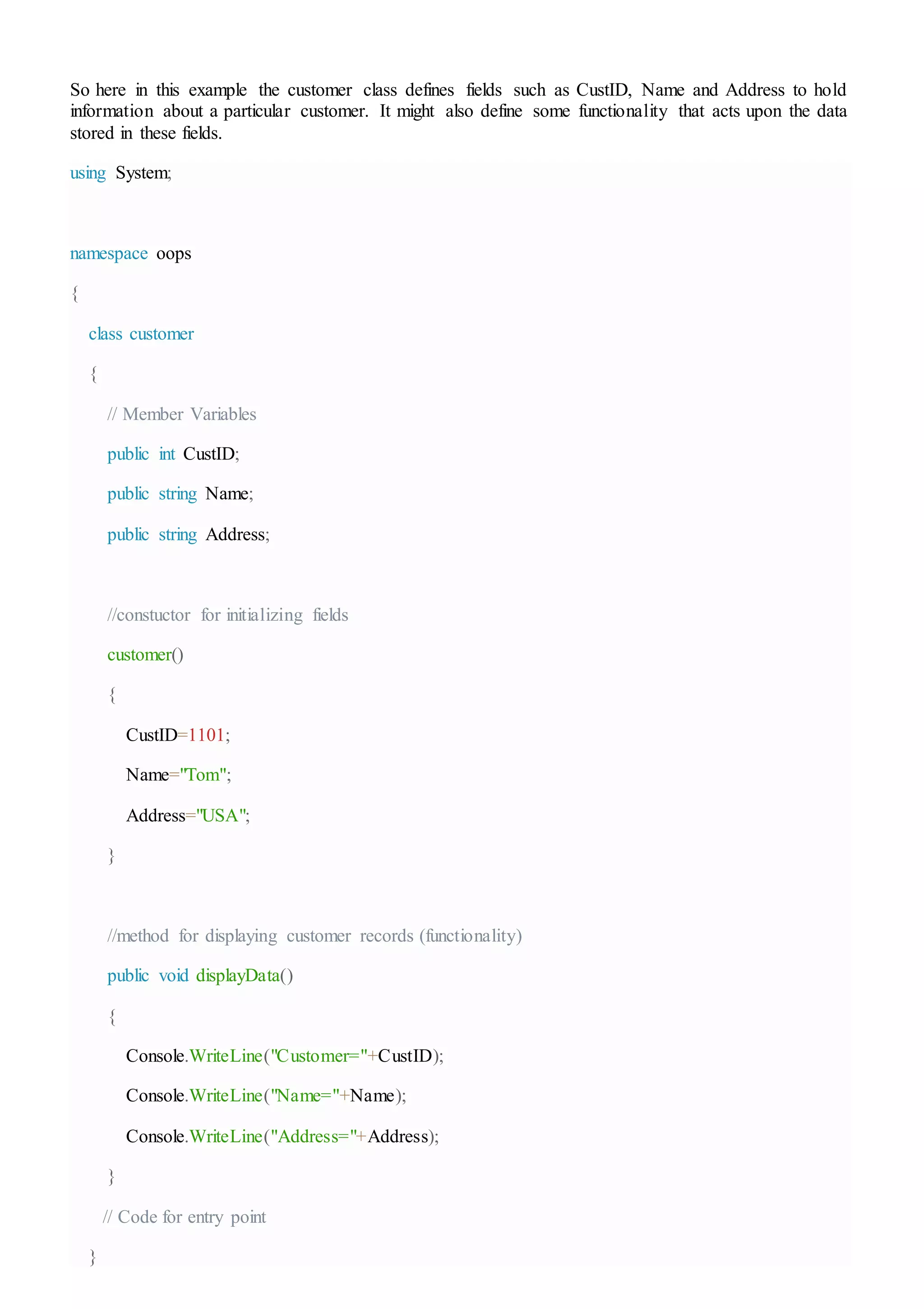 So here in this example the customer class defines fields such as CustID, Name and Address to hold
information about a particular customer. It might also define some functionality that acts upon the data
stored in these fields.
using System;
namespace oops
{
class customer
{
// Member Variables
public int CustID;
public string Name;
public string Address;
//constuctor for initializing fields
customer()
{
CustID=1101;
Name="Tom";
Address="USA";
}
//method for displaying customer records (functionality)
public void displayData()
{
Console.WriteLine("Customer="+CustID);
Console.WriteLine("Name="+Name);
Console.WriteLine("Address="+Address);
}
// Code for entry point
}
 