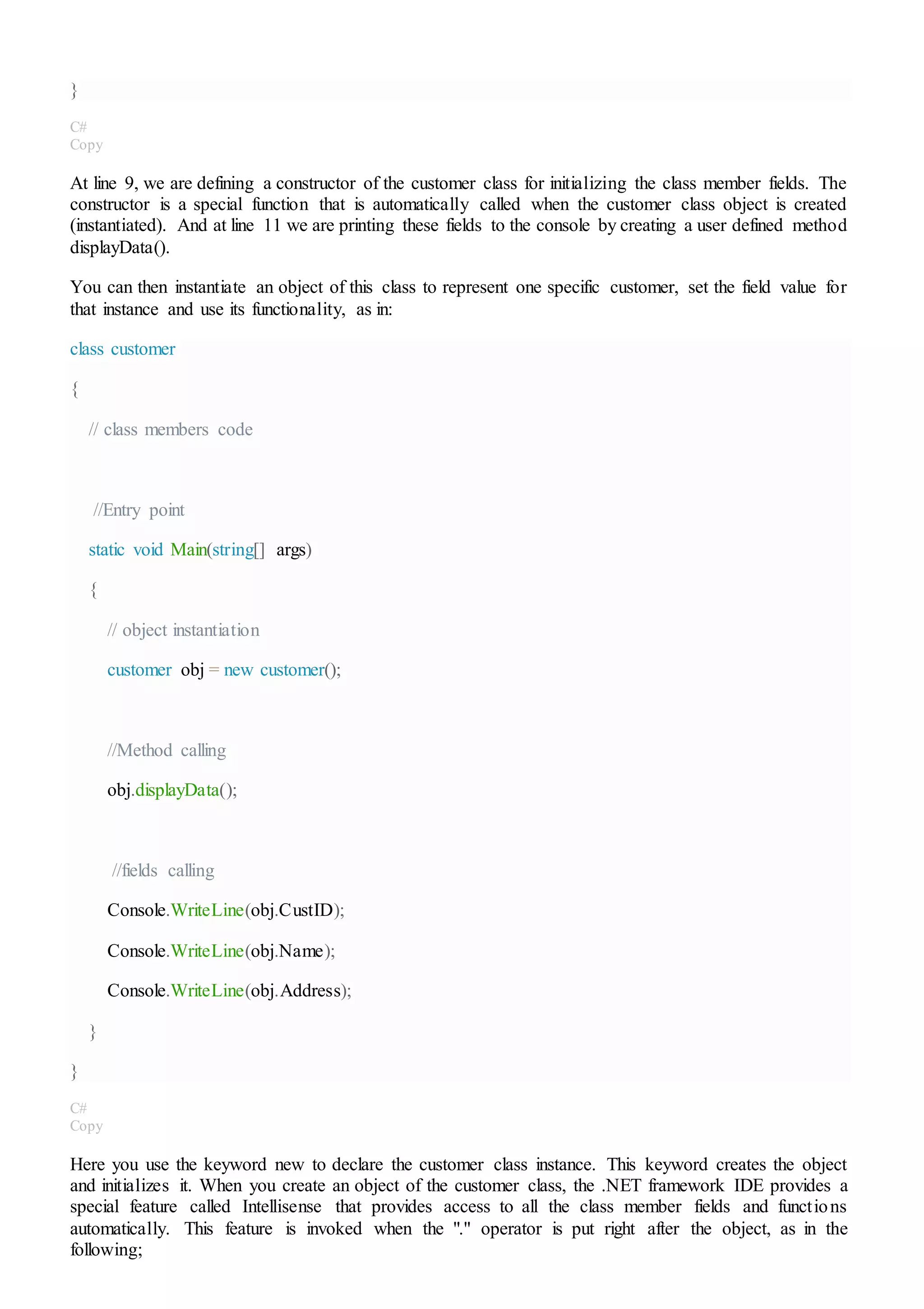 }
C#
Copy
At line 9, we are defining a constructor of the customer class for initializing the class member fields. The
constructor is a special function that is automatically called when the customer class object is created
(instantiated). And at line 11 we are printing these fields to the console by creating a user defined method
displayData().
You can then instantiate an object of this class to represent one specific customer, set the field value for
that instance and use its functionality, as in:
class customer
{
// class members code
//Entry point
static void Main(string[] args)
{
// object instantiation
customer obj = new customer();
//Method calling
obj.displayData();
//fields calling
Console.WriteLine(obj.CustID);
Console.WriteLine(obj.Name);
Console.WriteLine(obj.Address);
}
}
C#
Copy
Here you use the keyword new to declare the customer class instance. This keyword creates the object
and initializes it. When you create an object of the customer class, the .NET framework IDE provides a
special feature called Intellisense that provides access to all the class member fields and functions
automatically. This feature is invoked when the "." operator is put right after the object, as in the
following;
 
