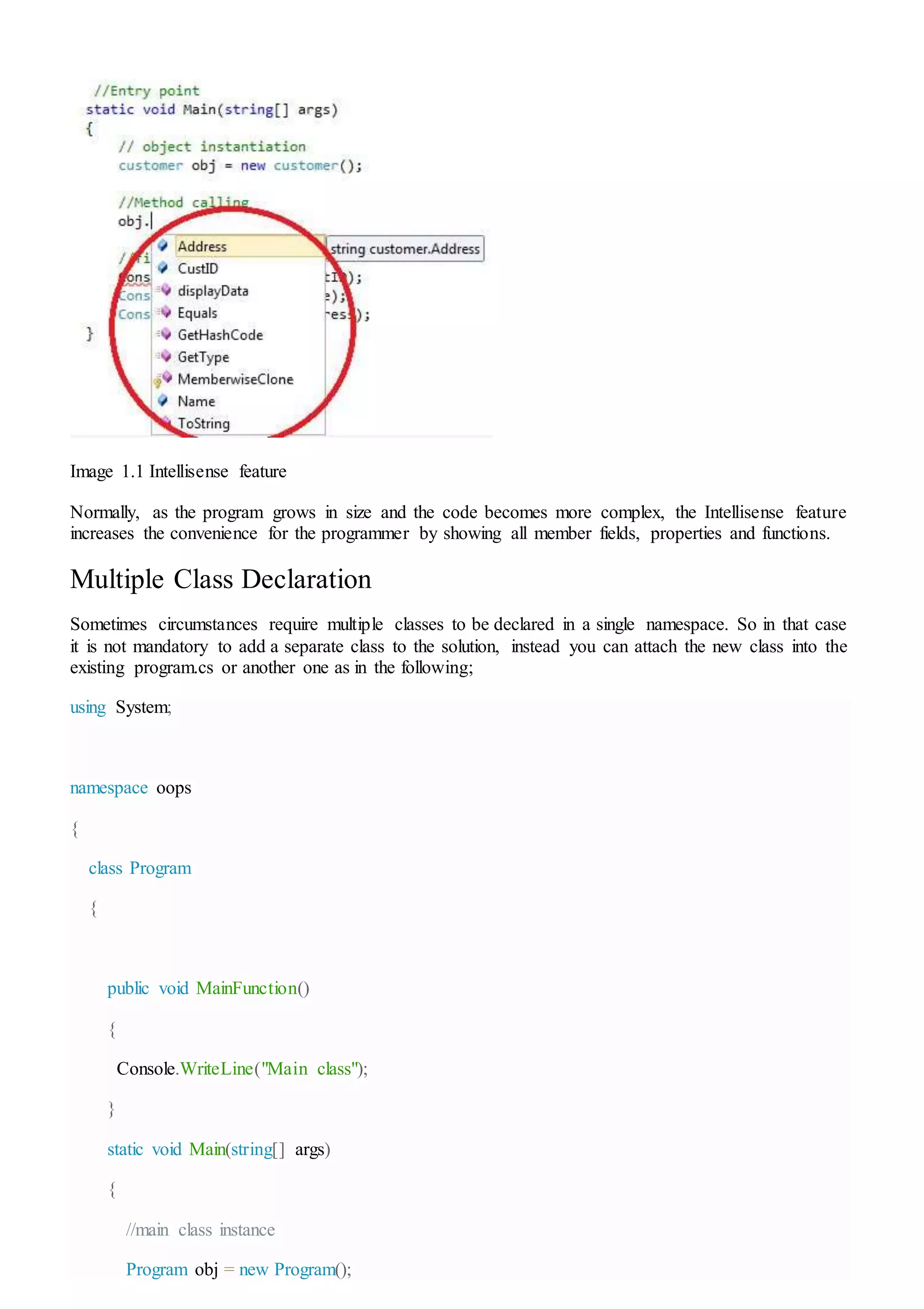 Image 1.1 Intellisense feature
Normally, as the program grows in size and the code becomes more complex, the Intellisense feature
increases the convenience for the programmer by showing all member fields, properties and functions.
Multiple Class Declaration
Sometimes circumstances require multiple classes to be declared in a single namespace. So in that case
it is not mandatory to add a separate class to the solution, instead you can attach the new class into the
existing program.cs or another one as in the following;
using System;
namespace oops
{
class Program
{
public void MainFunction()
{
Console.WriteLine("Main class");
}
static void Main(string[] args)
{
//main class instance
Program obj = new Program();
 