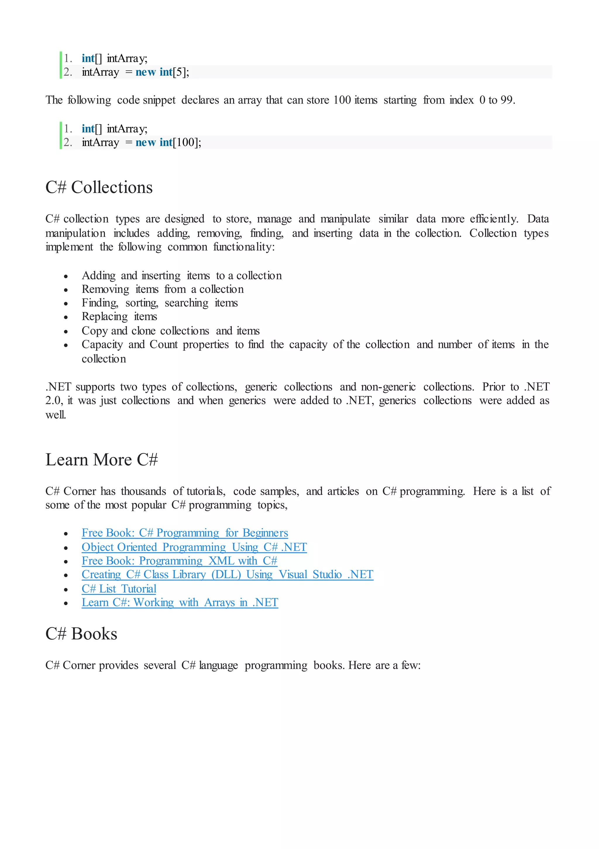 1. int[] intArray;
2. intArray = new int[5];
The following code snippet declares an array that can store 100 items starting from index 0 to 99.
1. int[] intArray;
2. intArray = new int[100];
C# Collections
C# collection types are designed to store, manage and manipulate similar data more efficiently. Data
manipulation includes adding, removing, finding, and inserting data in the collection. Collection types
implement the following common functionality:
 Adding and inserting items to a collection
 Removing items from a collection
 Finding, sorting, searching items
 Replacing items
 Copy and clone collections and items
 Capacity and Count properties to find the capacity of the collection and number of items in the
collection
.NET supports two types of collections, generic collections and non-generic collections. Prior to .NET
2.0, it was just collections and when generics were added to .NET, generics collections were added as
well.
Learn More C#
C# Corner has thousands of tutorials, code samples, and articles on C# programming. Here is a list of
some of the most popular C# programming topics,
 Free Book: C# Programming for Beginners
 Object Oriented Programming Using C# .NET
 Free Book: Programming XML with C#
 Creating C# Class Library (DLL) Using Visual Studio .NET
 C# List Tutorial
 Learn C#: Working with Arrays in .NET
C# Books
C# Corner provides several C# language programming books. Here are a few:
 