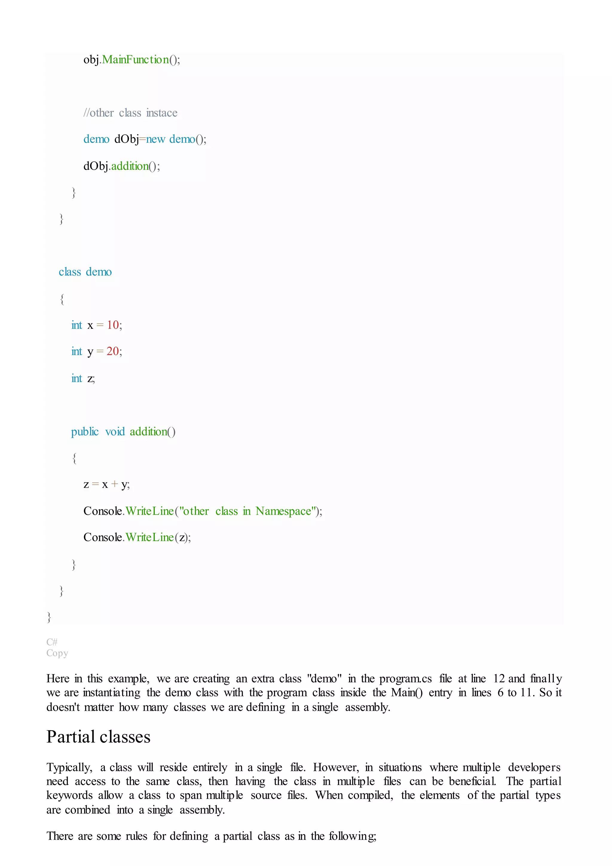 obj.MainFunction();
//other class instace
demo dObj=new demo();
dObj.addition();
}
}
class demo
{
int x = 10;
int y = 20;
int z;
public void addition()
{
z = x + y;
Console.WriteLine("other class in Namespace");
Console.WriteLine(z);
}
}
}
C#
Copy
Here in this example, we are creating an extra class "demo" in the program.cs file at line 12 and finally
we are instantiating the demo class with the program class inside the Main() entry in lines 6 to 11. So it
doesn't matter how many classes we are defining in a single assembly.
Partial classes
Typically, a class will reside entirely in a single file. However, in situations where multiple developers
need access to the same class, then having the class in multiple files can be beneficial. The partial
keywords allow a class to span multiple source files. When compiled, the elements of the partial types
are combined into a single assembly.
There are some rules for defining a partial class as in the following;
 