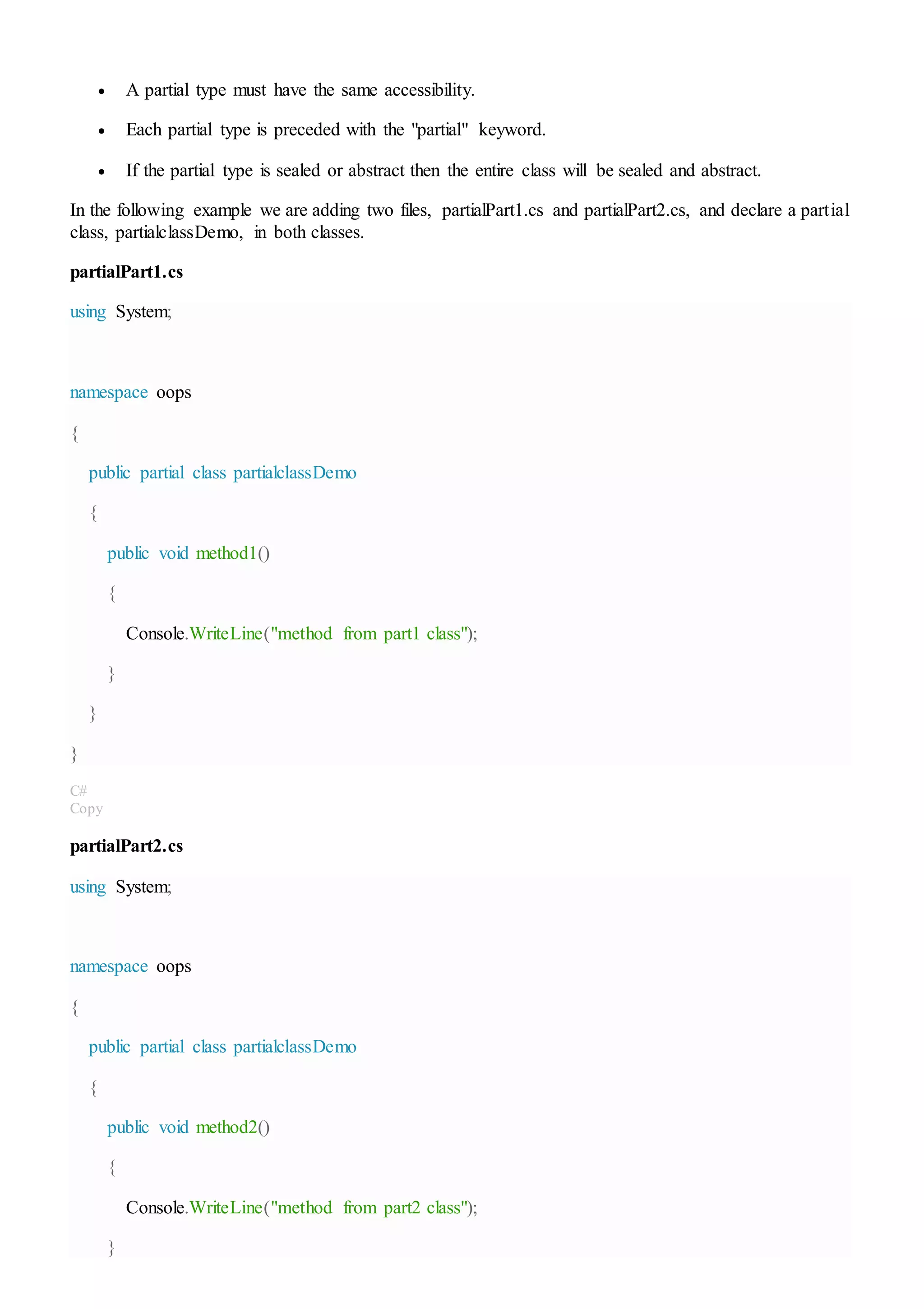  A partial type must have the same accessibility.
 Each partial type is preceded with the "partial" keyword.
 If the partial type is sealed or abstract then the entire class will be sealed and abstract.
In the following example we are adding two files, partialPart1.cs and partialPart2.cs, and declare a partial
class, partialclassDemo, in both classes.
partialPart1.cs
using System;
namespace oops
{
public partial class partialclassDemo
{
public void method1()
{
Console.WriteLine("method from part1 class");
}
}
}
C#
Copy
partialPart2.cs
using System;
namespace oops
{
public partial class partialclassDemo
{
public void method2()
{
Console.WriteLine("method from part2 class");
}
 