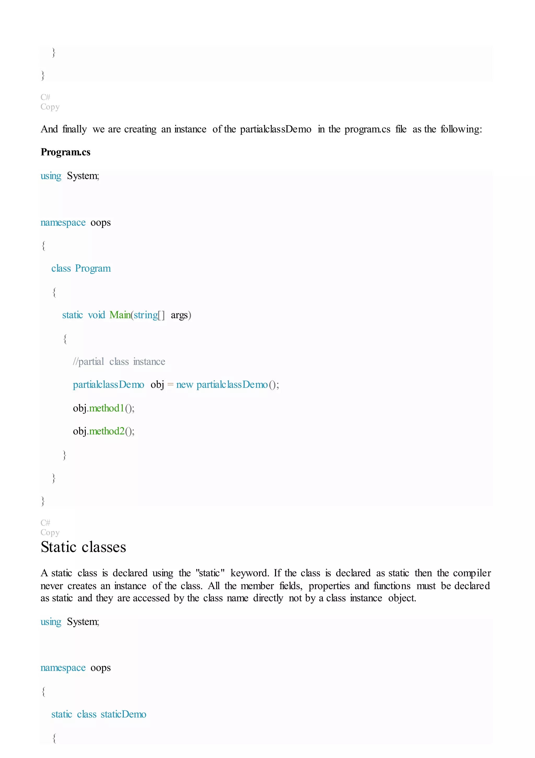 }
}
C#
Copy
And finally we are creating an instance of the partialclassDemo in the program.cs file as the following:
Program.cs
using System;
namespace oops
{
class Program
{
static void Main(string[] args)
{
//partial class instance
partialclassDemo obj = new partialclassDemo();
obj.method1();
obj.method2();
}
}
}
C#
Copy
Static classes
A static class is declared using the "static" keyword. If the class is declared as static then the compiler
never creates an instance of the class. All the member fields, properties and functions must be declared
as static and they are accessed by the class name directly not by a class instance object.
using System;
namespace oops
{
static class staticDemo
{
 