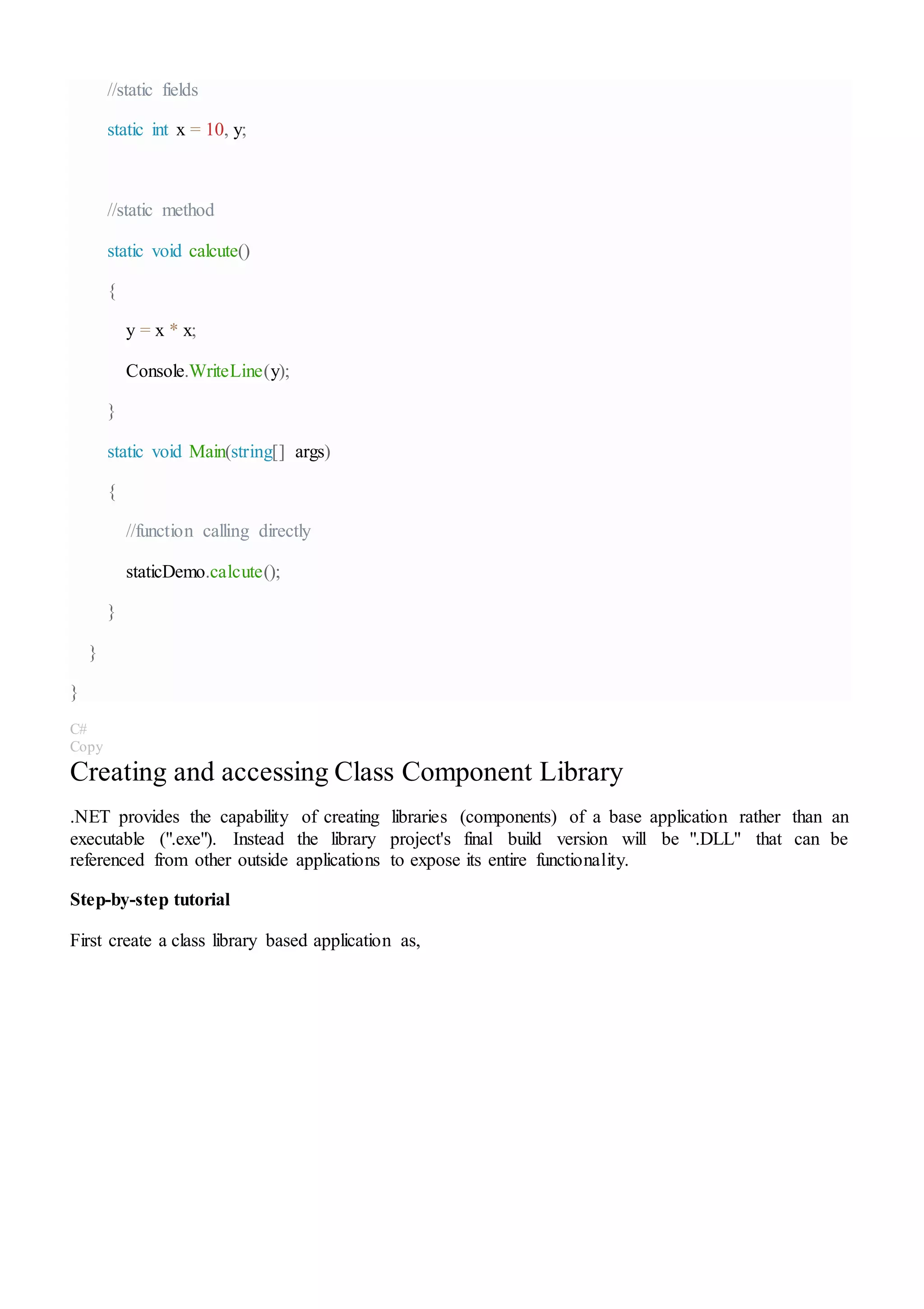 //static fields
static int x = 10, y;
//static method
static void calcute()
{
y = x * x;
Console.WriteLine(y);
}
static void Main(string[] args)
{
//function calling directly
staticDemo.calcute();
}
}
}
C#
Copy
Creating and accessing Class Component Library
.NET provides the capability of creating libraries (components) of a base application rather than an
executable (".exe"). Instead the library project's final build version will be ".DLL" that can be
referenced from other outside applications to expose its entire functionality.
Step-by-step tutorial
First create a class library based application as,
 
