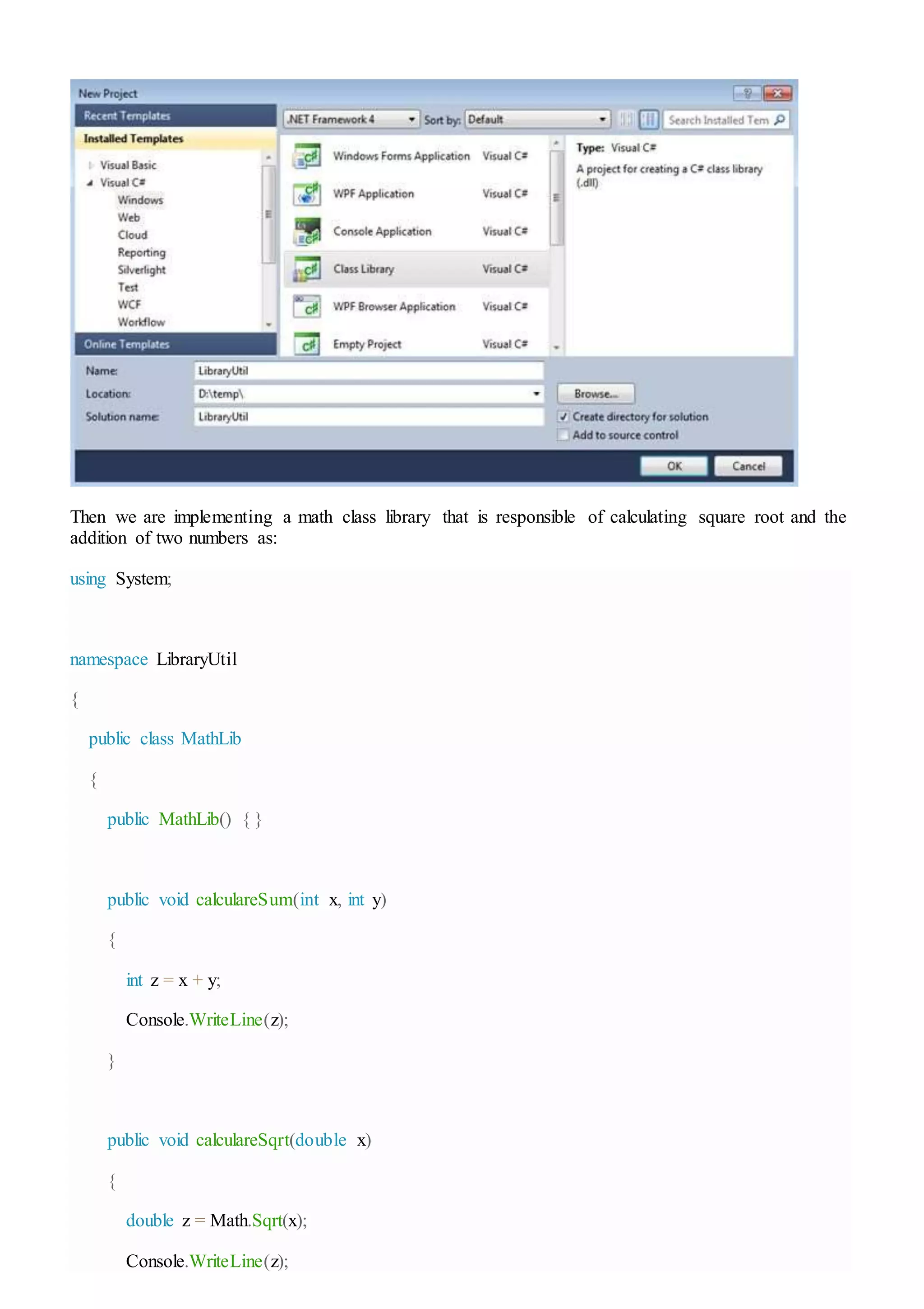 Then we are implementing a math class library that is responsible of calculating square root and the
addition of two numbers as:
using System;
namespace LibraryUtil
{
public class MathLib
{
public MathLib() { }
public void calculareSum(int x, int y)
{
int z = x + y;
Console.WriteLine(z);
}
public void calculareSqrt(double x)
{
double z = Math.Sqrt(x);
Console.WriteLine(z);
 
