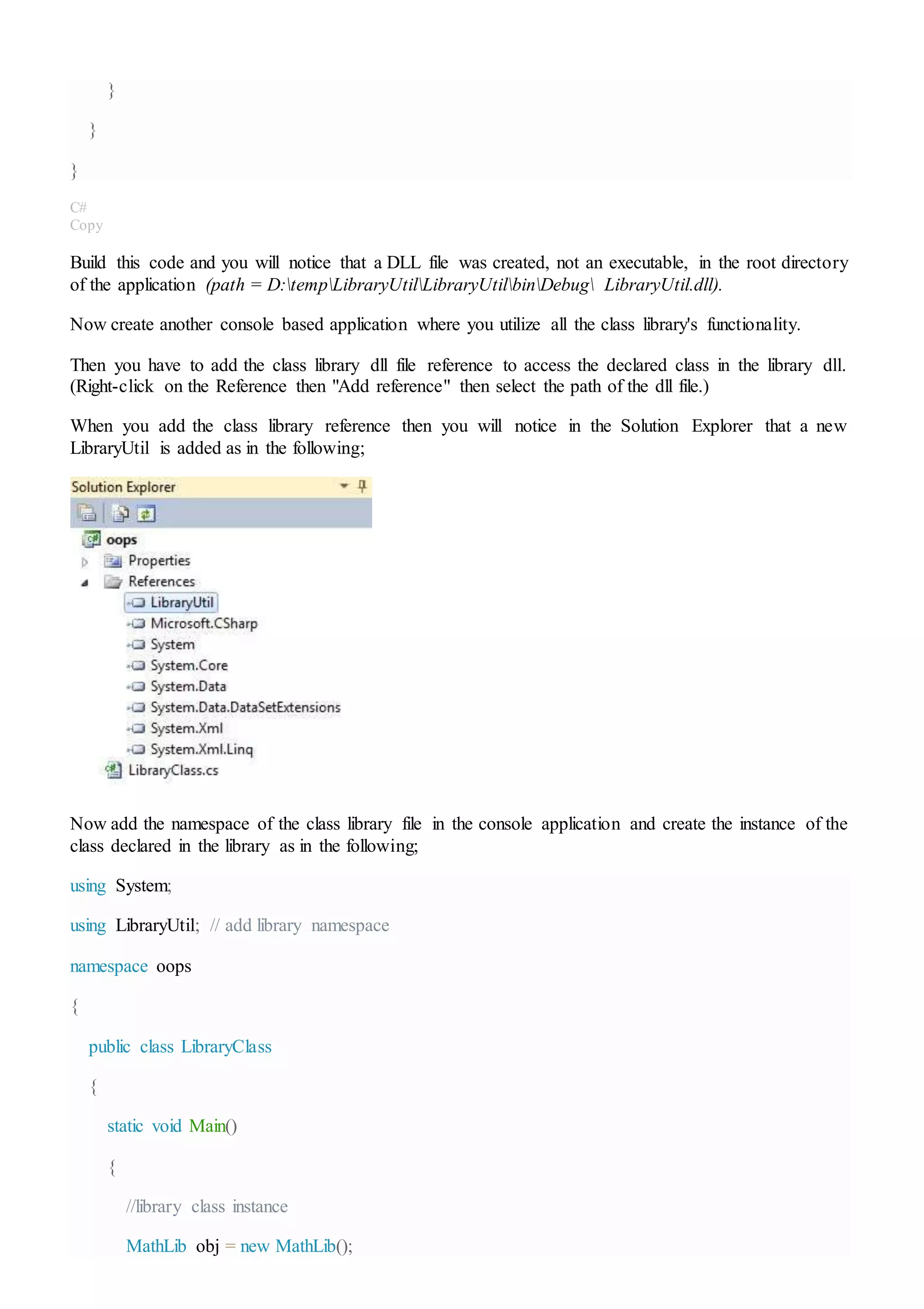 }
}
}
C#
Copy
Build this code and you will notice that a DLL file was created, not an executable, in the root directory
of the application (path = D:tempLibraryUtilLibraryUtilbinDebug LibraryUtil.dll).
Now create another console based application where you utilize all the class library's functionality.
Then you have to add the class library dll file reference to access the declared class in the library dll.
(Right-click on the Reference then "Add reference" then select the path of the dll file.)
When you add the class library reference then you will notice in the Solution Explorer that a new
LibraryUtil is added as in the following;
Now add the namespace of the class library file in the console application and create the instance of the
class declared in the library as in the following;
using System;
using LibraryUtil; // add library namespace
namespace oops
{
public class LibraryClass
{
static void Main()
{
//library class instance
MathLib obj = new MathLib();
 