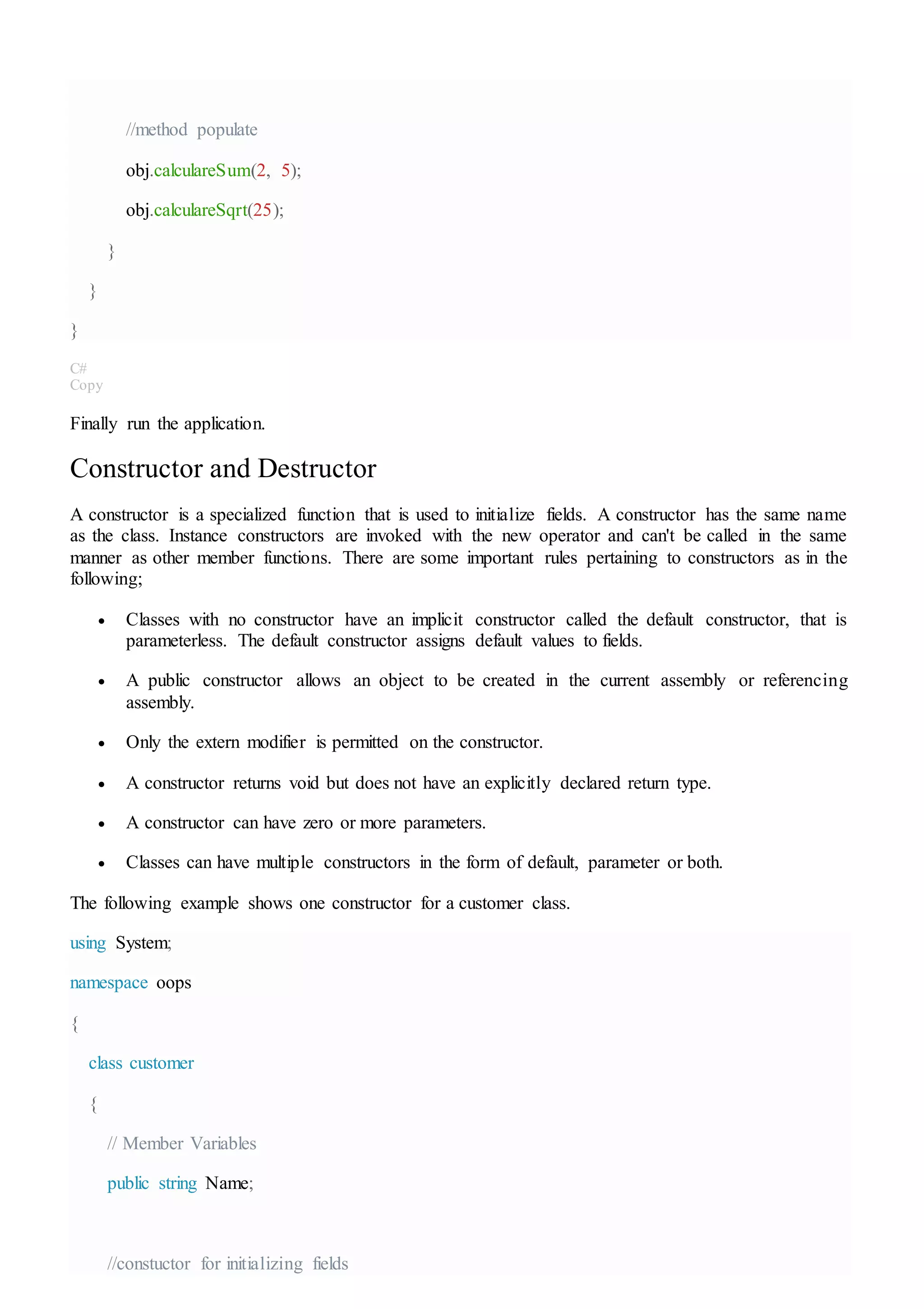 //method populate
obj.calculareSum(2, 5);
obj.calculareSqrt(25);
}
}
}
C#
Copy
Finally run the application.
Constructor and Destructor
A constructor is a specialized function that is used to initialize fields. A constructor has the same name
as the class. Instance constructors are invoked with the new operator and can't be called in the same
manner as other member functions. There are some important rules pertaining to constructors as in the
following;
 Classes with no constructor have an implicit constructor called the default constructor, that is
parameterless. The default constructor assigns default values to fields.
 A public constructor allows an object to be created in the current assembly or referencing
assembly.
 Only the extern modifier is permitted on the constructor.
 A constructor returns void but does not have an explicitly declared return type.
 A constructor can have zero or more parameters.
 Classes can have multiple constructors in the form of default, parameter or both.
The following example shows one constructor for a customer class.
using System;
namespace oops
{
class customer
{
// Member Variables
public string Name;
//constuctor for initializing fields
 