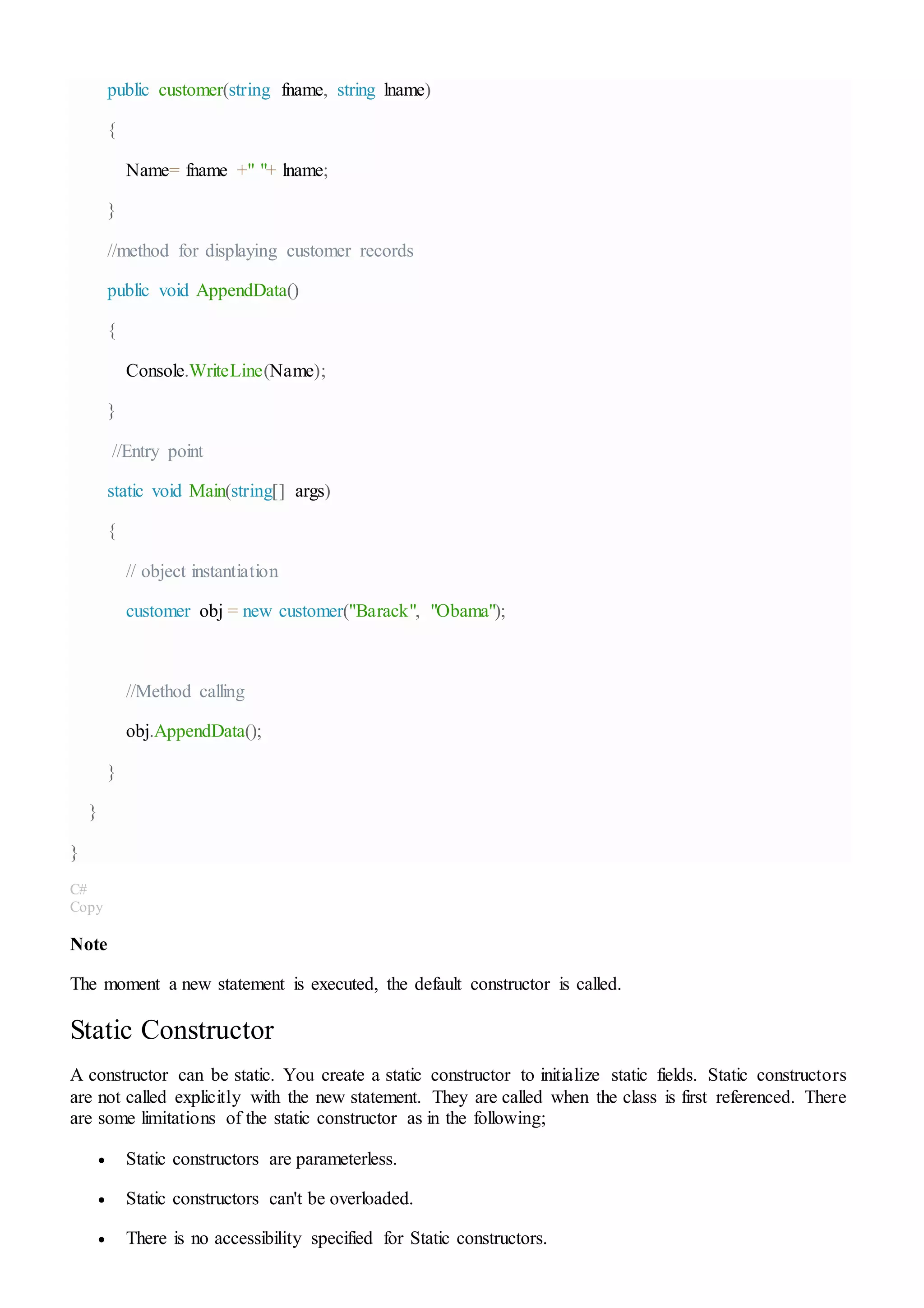 public customer(string fname, string lname)
{
Name= fname +" "+ lname;
}
//method for displaying customer records
public void AppendData()
{
Console.WriteLine(Name);
}
//Entry point
static void Main(string[] args)
{
// object instantiation
customer obj = new customer("Barack", "Obama");
//Method calling
obj.AppendData();
}
}
}
C#
Copy
Note
The moment a new statement is executed, the default constructor is called.
Static Constructor
A constructor can be static. You create a static constructor to initialize static fields. Static constructors
are not called explicitly with the new statement. They are called when the class is first referenced. There
are some limitations of the static constructor as in the following;
 Static constructors are parameterless.
 Static constructors can't be overloaded.
 There is no accessibility specified for Static constructors.
 