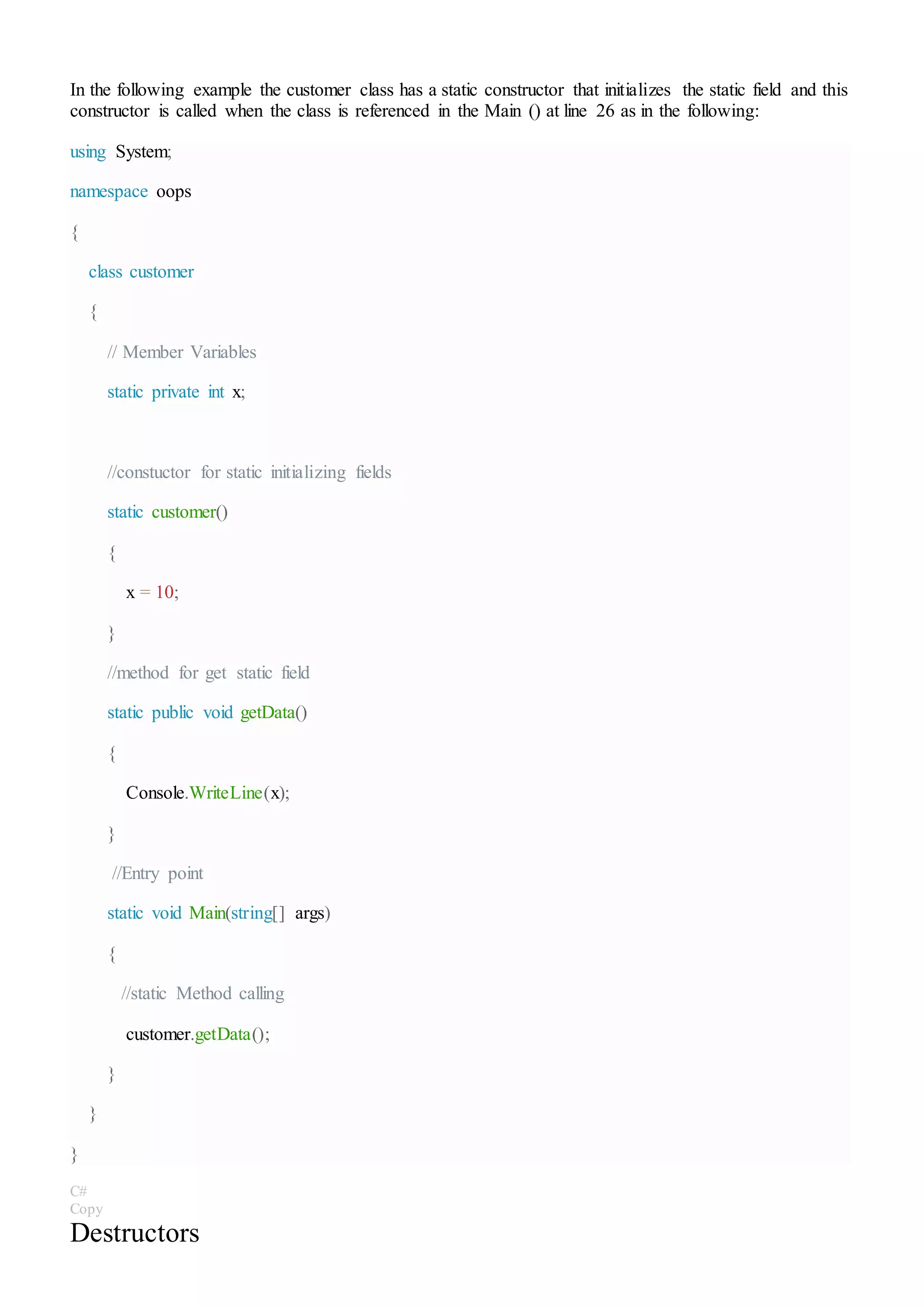 In the following example the customer class has a static constructor that initializes the static field and this
constructor is called when the class is referenced in the Main () at line 26 as in the following:
using System;
namespace oops
{
class customer
{
// Member Variables
static private int x;
//constuctor for static initializing fields
static customer()
{
x = 10;
}
//method for get static field
static public void getData()
{
Console.WriteLine(x);
}
//Entry point
static void Main(string[] args)
{
//static Method calling
customer.getData();
}
}
}
C#
Copy
Destructors
 