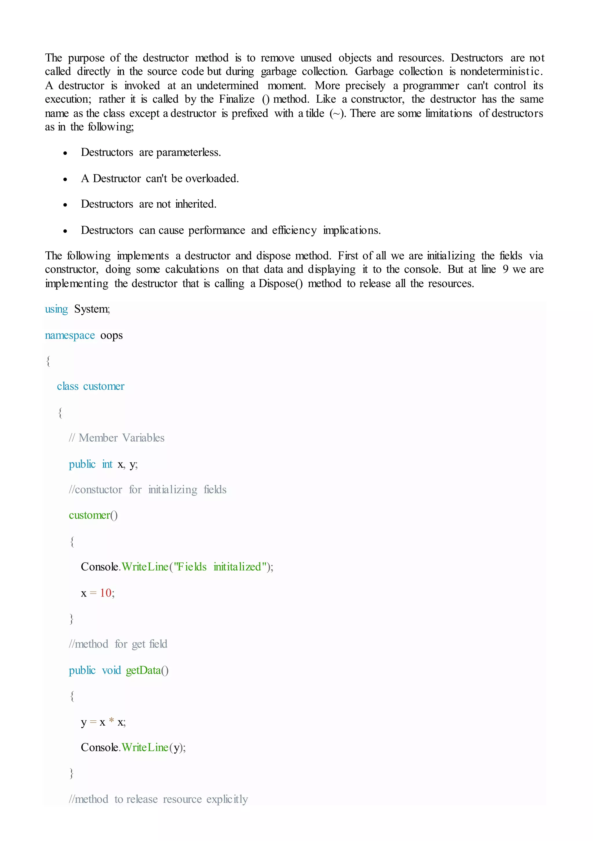 The purpose of the destructor method is to remove unused objects and resources. Destructors are not
called directly in the source code but during garbage collection. Garbage collection is nondeterministic.
A destructor is invoked at an undetermined moment. More precisely a programmer can't control its
execution; rather it is called by the Finalize () method. Like a constructor, the destructor has the same
name as the class except a destructor is prefixed with a tilde (~). There are some limitations of destructors
as in the following;
 Destructors are parameterless.
 A Destructor can't be overloaded.
 Destructors are not inherited.
 Destructors can cause performance and efficiency implications.
The following implements a destructor and dispose method. First of all we are initializing the fields via
constructor, doing some calculations on that data and displaying it to the console. But at line 9 we are
implementing the destructor that is calling a Dispose() method to release all the resources.
using System;
namespace oops
{
class customer
{
// Member Variables
public int x, y;
//constuctor for initializing fields
customer()
{
Console.WriteLine("Fields inititalized");
x = 10;
}
//method for get field
public void getData()
{
y = x * x;
Console.WriteLine(y);
}
//method to release resource explicitly
 