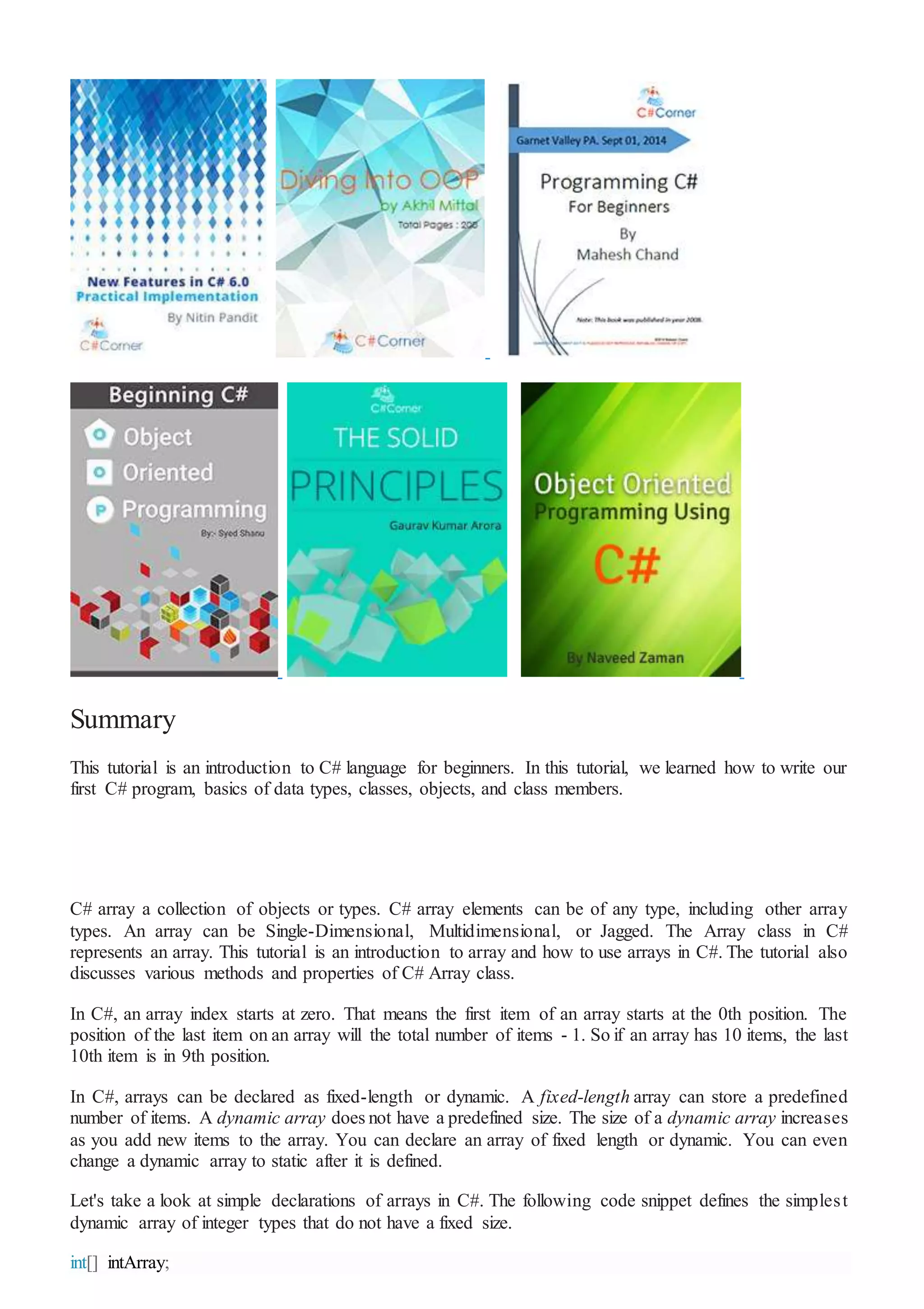 Summary
This tutorial is an introduction to C# language for beginners. In this tutorial, we learned how to write our
first C# program, basics of data types, classes, objects, and class members.
C# array a collection of objects or types. C# array elements can be of any type, including other array
types. An array can be Single-Dimensional, Multidimensional, or Jagged. The Array class in C#
represents an array. This tutorial is an introduction to array and how to use arrays in C#. The tutorial also
discusses various methods and properties of C# Array class.
In C#, an array index starts at zero. That means the first item of an array starts at the 0th position. The
position of the last item on an array will the total number of items - 1. So if an array has 10 items, the last
10th item is in 9th position.
In C#, arrays can be declared as fixed-length or dynamic. A fixed-length array can store a predefined
number of items. A dynamic array does not have a predefined size. The size of a dynamic array increases
as you add new items to the array. You can declare an array of fixed length or dynamic. You can even
change a dynamic array to static after it is defined.
Let's take a look at simple declarations of arrays in C#. The following code snippet defines the simplest
dynamic array of integer types that do not have a fixed size.
int[] intArray;
 