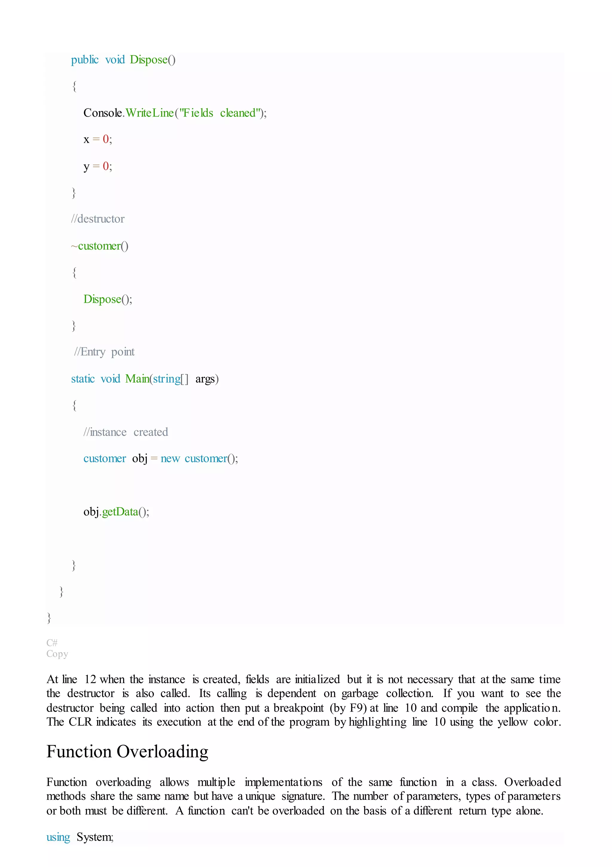 public void Dispose()
{
Console.WriteLine("Fields cleaned");
x = 0;
y = 0;
}
//destructor
~customer()
{
Dispose();
}
//Entry point
static void Main(string[] args)
{
//instance created
customer obj = new customer();
obj.getData();
}
}
}
C#
Copy
At line 12 when the instance is created, fields are initialized but it is not necessary that at the same time
the destructor is also called. Its calling is dependent on garbage collection. If you want to see the
destructor being called into action then put a breakpoint (by F9) at line 10 and compile the application.
The CLR indicates its execution at the end of the program by highlighting line 10 using the yellow color.
Function Overloading
Function overloading allows multiple implementations of the same function in a class. Overloaded
methods share the same name but have a unique signature. The number of parameters, types of parameters
or both must be different. A function can't be overloaded on the basis of a different return type alone.
using System;
 