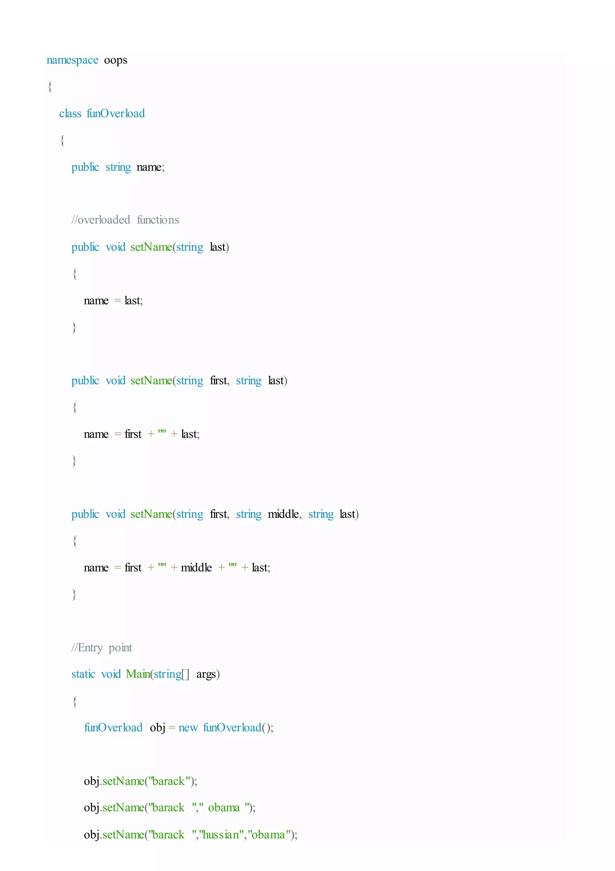 namespace oops
{
class funOverload
{
public string name;
//overloaded functions
public void setName(string last)
{
name = last;
}
public void setName(string first, string last)
{
name = first + "" + last;
}
public void setName(string first, string middle, string last)
{
name = first + "" + middle + "" + last;
}
//Entry point
static void Main(string[] args)
{
funOverload obj = new funOverload();
obj.setName("barack");
obj.setName("barack "," obama ");
obj.setName("barack ","hussian","obama");
 