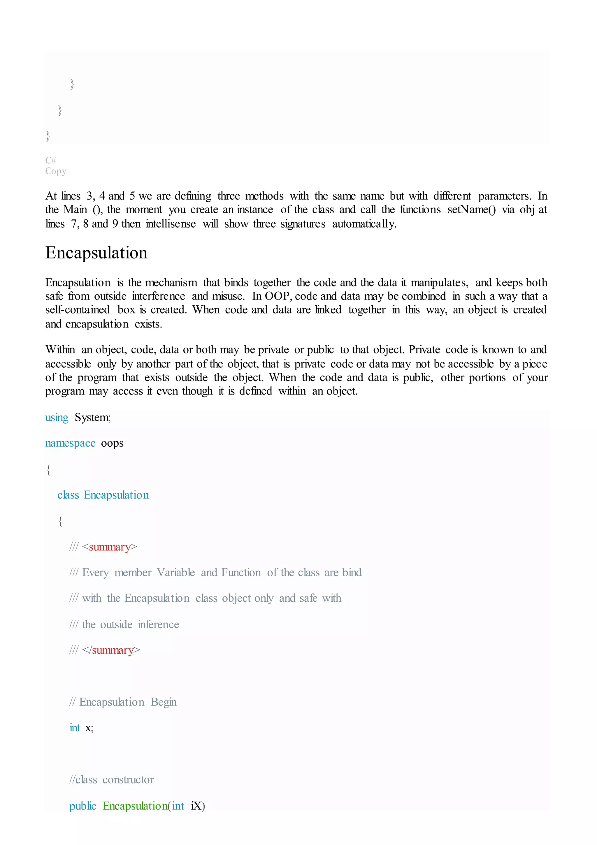 }
}
}
C#
Copy
At lines 3, 4 and 5 we are defining three methods with the same name but with different parameters. In
the Main (), the moment you create an instance of the class and call the functions setName() via obj at
lines 7, 8 and 9 then intellisense will show three signatures automatically.
Encapsulation
Encapsulation is the mechanism that binds together the code and the data it manipulates, and keeps both
safe from outside interference and misuse. In OOP, code and data may be combined in such a way that a
self-contained box is created. When code and data are linked together in this way, an object is created
and encapsulation exists.
Within an object, code, data or both may be private or public to that object. Private code is known to and
accessible only by another part of the object, that is private code or data may not be accessible by a piece
of the program that exists outside the object. When the code and data is public, other portions of your
program may access it even though it is defined within an object.
using System;
namespace oops
{
class Encapsulation
{
/// <summary>
/// Every member Variable and Function of the class are bind
/// with the Encapsulation class object only and safe with
/// the outside inference
/// </summary>
// Encapsulation Begin
int x;
//class constructor
public Encapsulation(int iX)
 