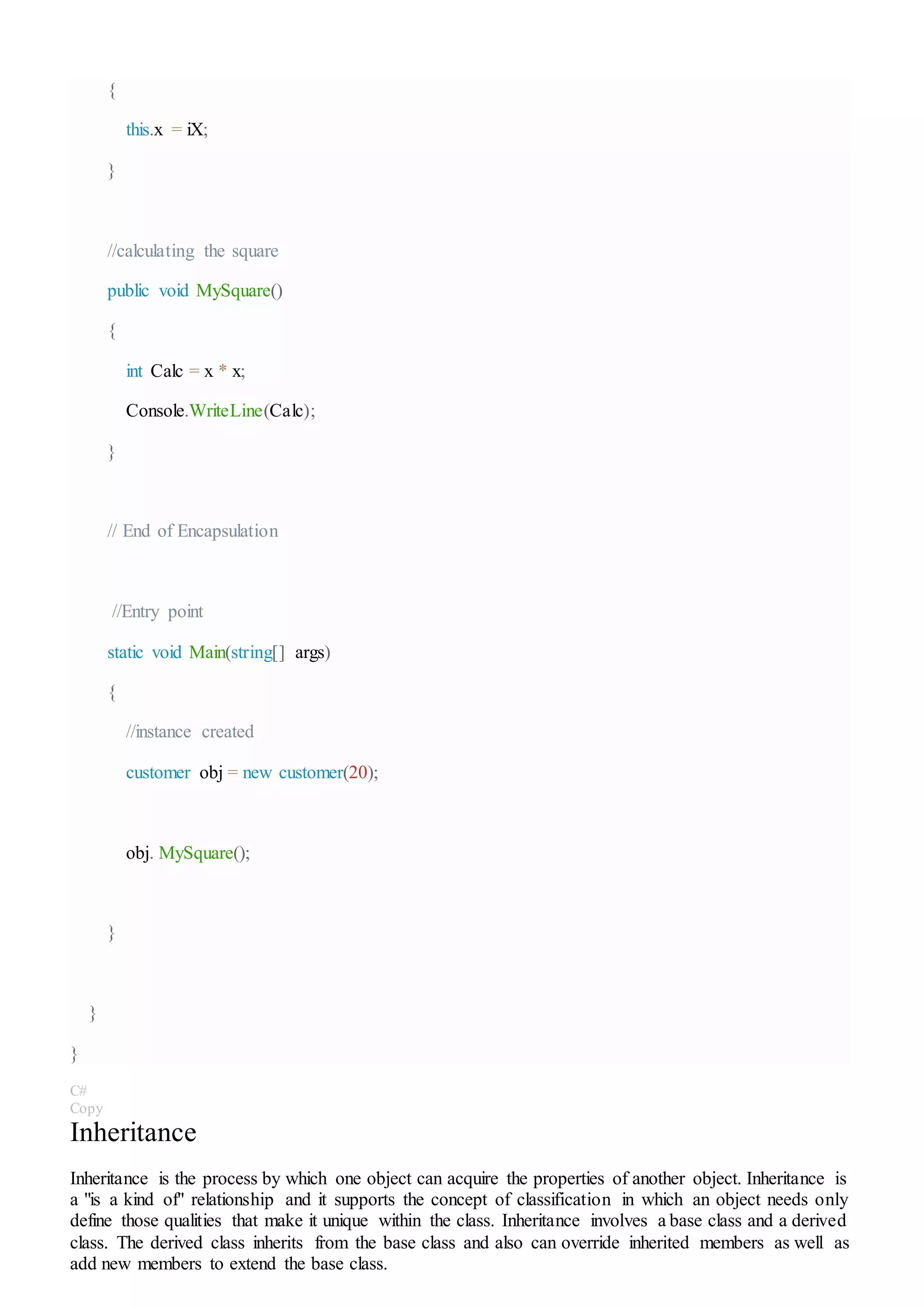 {
this.x = iX;
}
//calculating the square
public void MySquare()
{
int Calc = x * x;
Console.WriteLine(Calc);
}
// End of Encapsulation
//Entry point
static void Main(string[] args)
{
//instance created
customer obj = new customer(20);
obj. MySquare();
}
}
}
C#
Copy
Inheritance
Inheritance is the process by which one object can acquire the properties of another object. Inheritance is
a "is a kind of" relationship and it supports the concept of classification in which an object needs only
define those qualities that make it unique within the class. Inheritance involves a base class and a derived
class. The derived class inherits from the base class and also can override inherited members as well as
add new members to extend the base class.
 