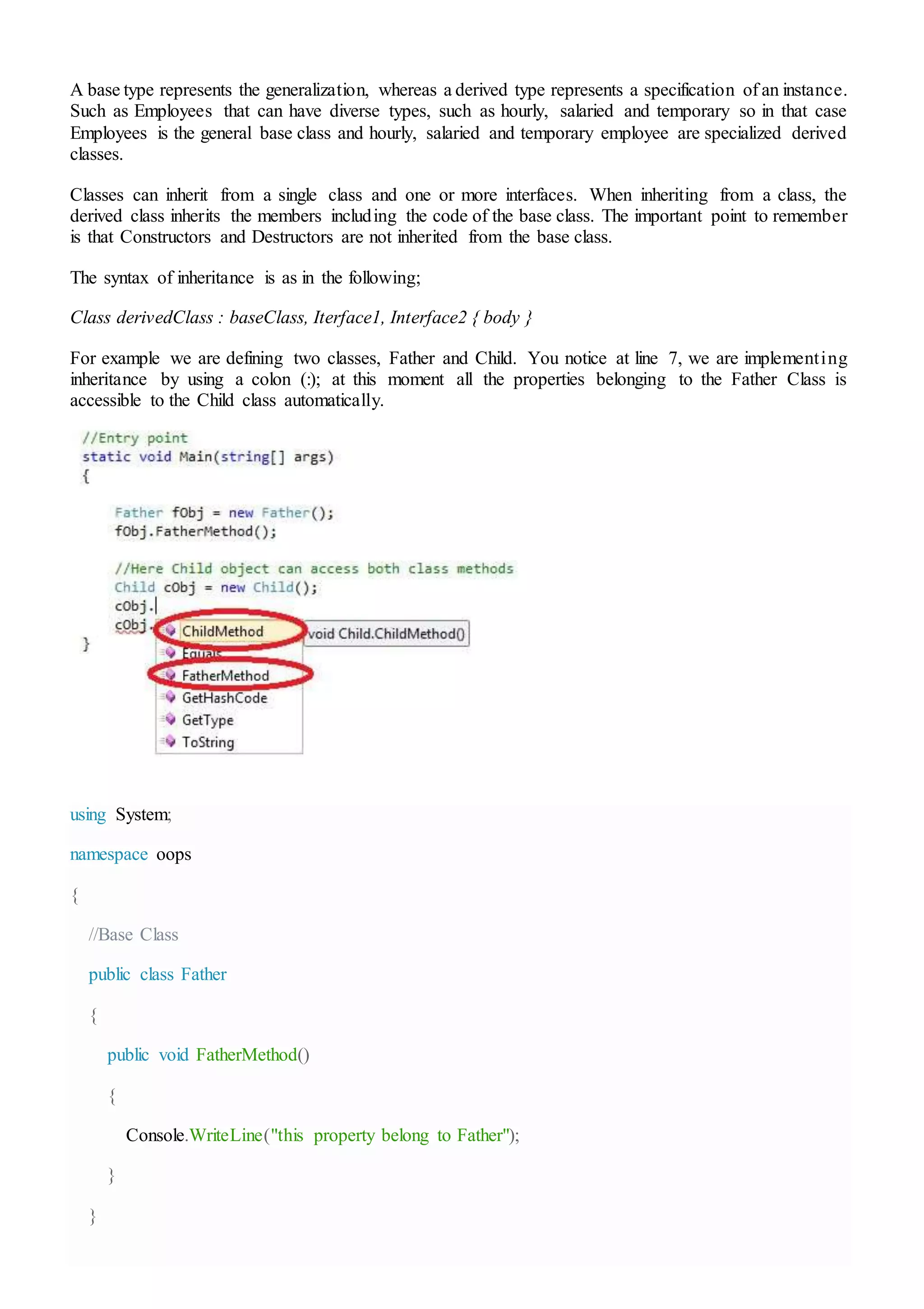 A base type represents the generalization, whereas a derived type represents a specification of an instance.
Such as Employees that can have diverse types, such as hourly, salaried and temporary so in that case
Employees is the general base class and hourly, salaried and temporary employee are specialized derived
classes.
Classes can inherit from a single class and one or more interfaces. When inheriting from a class, the
derived class inherits the members including the code of the base class. The important point to remember
is that Constructors and Destructors are not inherited from the base class.
The syntax of inheritance is as in the following;
Class derivedClass : baseClass, Iterface1, Interface2 { body }
For example we are defining two classes, Father and Child. You notice at line 7, we are implementing
inheritance by using a colon (:); at this moment all the properties belonging to the Father Class is
accessible to the Child class automatically.
using System;
namespace oops
{
//Base Class
public class Father
{
public void FatherMethod()
{
Console.WriteLine("this property belong to Father");
}
}
 