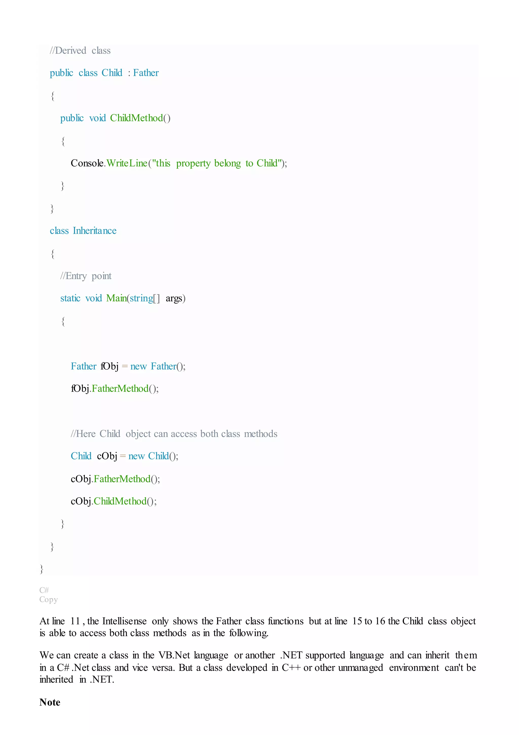 //Derived class
public class Child : Father
{
public void ChildMethod()
{
Console.WriteLine("this property belong to Child");
}
}
class Inheritance
{
//Entry point
static void Main(string[] args)
{
Father fObj = new Father();
fObj.FatherMethod();
//Here Child object can access both class methods
Child cObj = new Child();
cObj.FatherMethod();
cObj.ChildMethod();
}
}
}
C#
Copy
At line 11 , the Intellisense only shows the Father class functions but at line 15 to 16 the Child class object
is able to access both class methods as in the following.
We can create a class in the VB.Net language or another .NET supported language and can inherit them
in a C# .Net class and vice versa. But a class developed in C++ or other unmanaged environment can't be
inherited in .NET.
Note
 