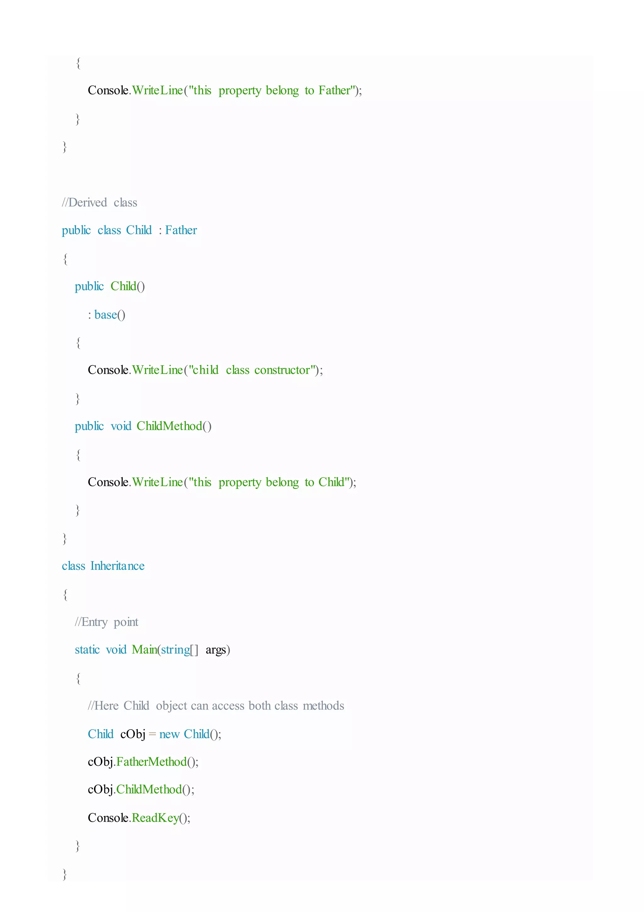 {
Console.WriteLine("this property belong to Father");
}
}
//Derived class
public class Child : Father
{
public Child()
: base()
{
Console.WriteLine("child class constructor");
}
public void ChildMethod()
{
Console.WriteLine("this property belong to Child");
}
}
class Inheritance
{
//Entry point
static void Main(string[] args)
{
//Here Child object can access both class methods
Child cObj = new Child();
cObj.FatherMethod();
cObj.ChildMethod();
Console.ReadKey();
}
}
 