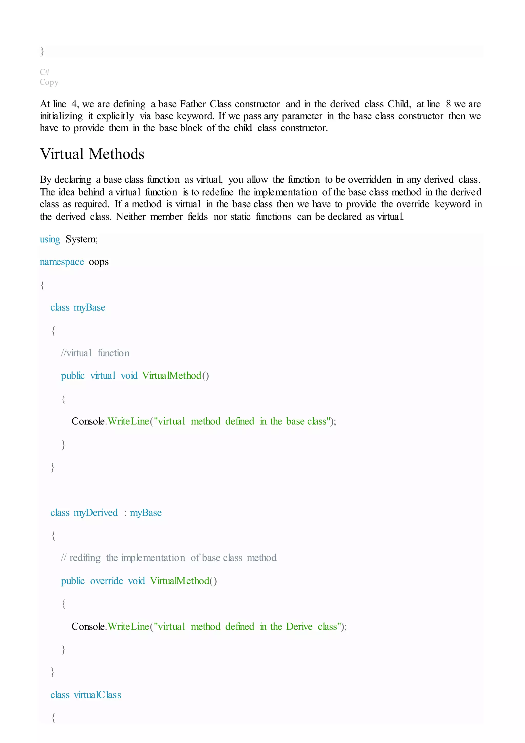 }
C#
Copy
At line 4, we are defining a base Father Class constructor and in the derived class Child, at line 8 we are
initializing it explicitly via base keyword. If we pass any parameter in the base class constructor then we
have to provide them in the base block of the child class constructor.
Virtual Methods
By declaring a base class function as virtual, you allow the function to be overridden in any derived class.
The idea behind a virtual function is to redefine the implementation of the base class method in the derived
class as required. If a method is virtual in the base class then we have to provide the override keyword in
the derived class. Neither member fields nor static functions can be declared as virtual.
using System;
namespace oops
{
class myBase
{
//virtual function
public virtual void VirtualMethod()
{
Console.WriteLine("virtual method defined in the base class");
}
}
class myDerived : myBase
{
// redifing the implementation of base class method
public override void VirtualMethod()
{
Console.WriteLine("virtual method defined in the Derive class");
}
}
class virtualClass
{
 