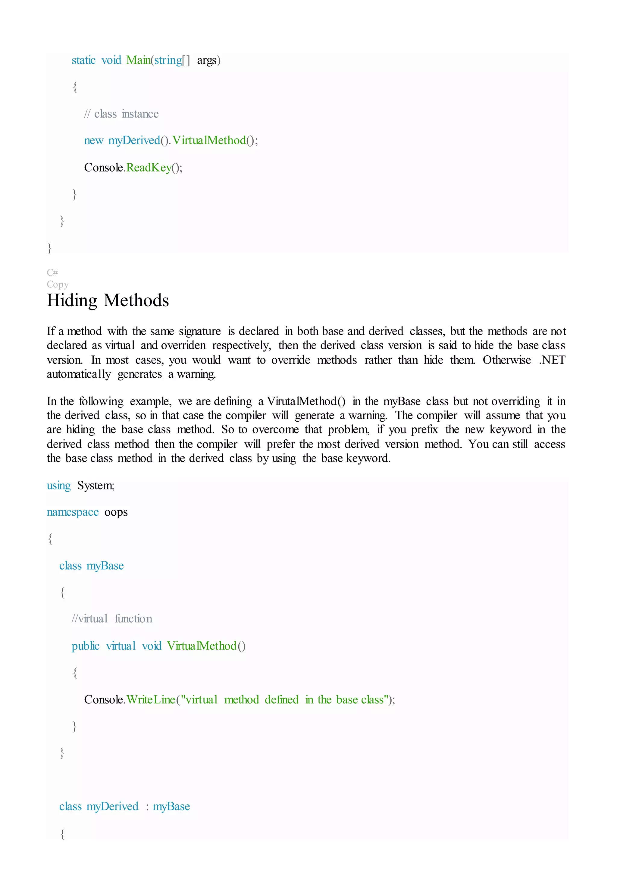 static void Main(string[] args)
{
// class instance
new myDerived().VirtualMethod();
Console.ReadKey();
}
}
}
C#
Copy
Hiding Methods
If a method with the same signature is declared in both base and derived classes, but the methods are not
declared as virtual and overriden respectively, then the derived class version is said to hide the base class
version. In most cases, you would want to override methods rather than hide them. Otherwise .NET
automatically generates a warning.
In the following example, we are defining a VirutalMethod() in the myBase class but not overriding it in
the derived class, so in that case the compiler will generate a warning. The compiler will assume that you
are hiding the base class method. So to overcome that problem, if you prefix the new keyword in the
derived class method then the compiler will prefer the most derived version method. You can still access
the base class method in the derived class by using the base keyword.
using System;
namespace oops
{
class myBase
{
//virtual function
public virtual void VirtualMethod()
{
Console.WriteLine("virtual method defined in the base class");
}
}
class myDerived : myBase
{
 