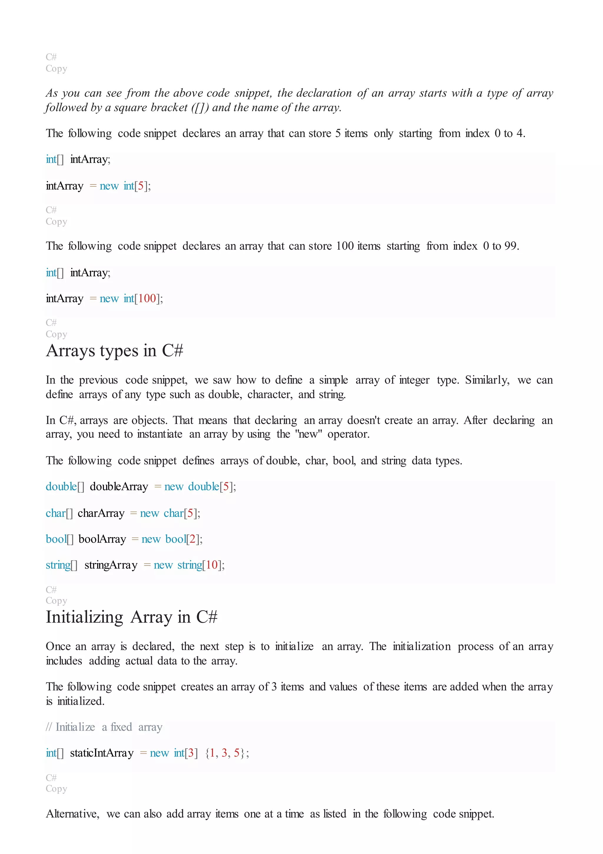 C#
Copy
As you can see from the above code snippet, the declaration of an array starts with a type of array
followed by a square bracket ([]) and the name of the array.
The following code snippet declares an array that can store 5 items only starting from index 0 to 4.
int[] intArray;
intArray = new int[5];
C#
Copy
The following code snippet declares an array that can store 100 items starting from index 0 to 99.
int[] intArray;
intArray = new int[100];
C#
Copy
Arrays types in C#
In the previous code snippet, we saw how to define a simple array of integer type. Similarly, we can
define arrays of any type such as double, character, and string.
In C#, arrays are objects. That means that declaring an array doesn't create an array. After declaring an
array, you need to instantiate an array by using the "new" operator.
The following code snippet defines arrays of double, char, bool, and string data types.
double[] doubleArray = new double[5];
char[] charArray = new char[5];
bool[] boolArray = new bool[2];
string[] stringArray = new string[10];
C#
Copy
Initializing Array in C#
Once an array is declared, the next step is to initialize an array. The initialization process of an array
includes adding actual data to the array.
The following code snippet creates an array of 3 items and values of these items are added when the array
is initialized.
// Initialize a fixed array
int[] staticIntArray = new int[3] {1, 3, 5};
C#
Copy
Alternative, we can also add array items one at a time as listed in the following code snippet.
 