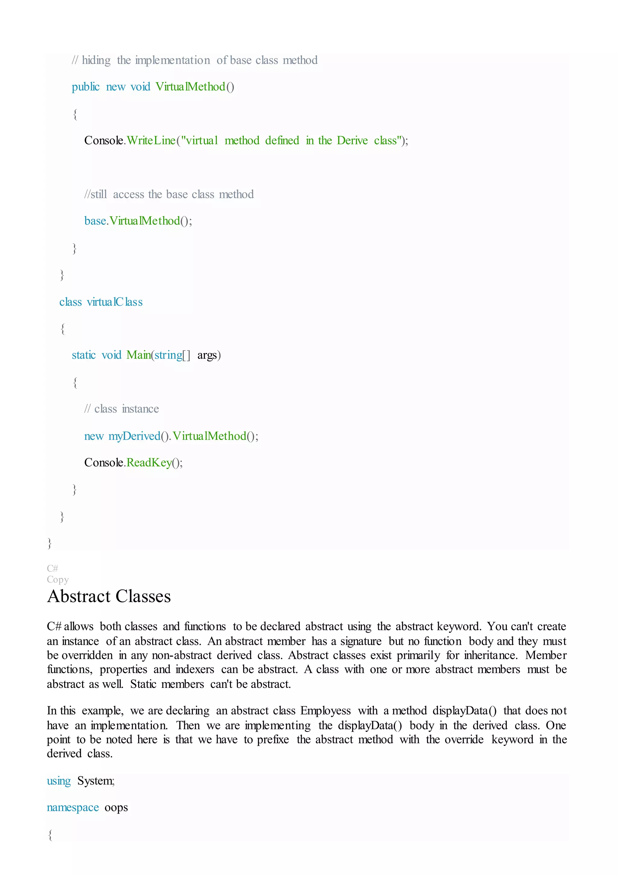 // hiding the implementation of base class method
public new void VirtualMethod()
{
Console.WriteLine("virtual method defined in the Derive class");
//still access the base class method
base.VirtualMethod();
}
}
class virtualClass
{
static void Main(string[] args)
{
// class instance
new myDerived().VirtualMethod();
Console.ReadKey();
}
}
}
C#
Copy
Abstract Classes
C# allows both classes and functions to be declared abstract using the abstract keyword. You can't create
an instance of an abstract class. An abstract member has a signature but no function body and they must
be overridden in any non-abstract derived class. Abstract classes exist primarily for inheritance. Member
functions, properties and indexers can be abstract. A class with one or more abstract members must be
abstract as well. Static members can't be abstract.
In this example, we are declaring an abstract class Employess with a method displayData() that does not
have an implementation. Then we are implementing the displayData() body in the derived class. One
point to be noted here is that we have to prefixe the abstract method with the override keyword in the
derived class.
using System;
namespace oops
{
 