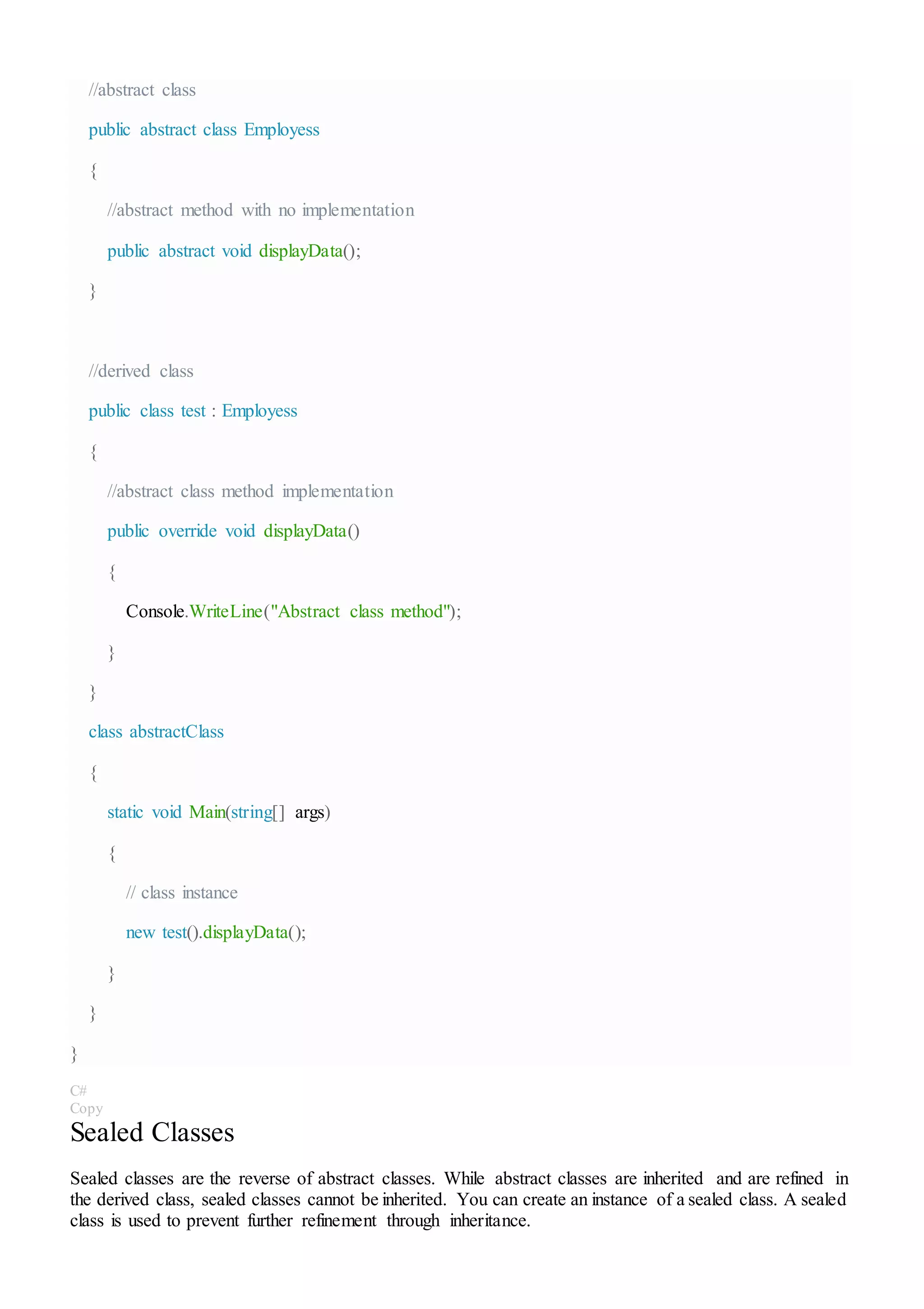 //abstract class
public abstract class Employess
{
//abstract method with no implementation
public abstract void displayData();
}
//derived class
public class test : Employess
{
//abstract class method implementation
public override void displayData()
{
Console.WriteLine("Abstract class method");
}
}
class abstractClass
{
static void Main(string[] args)
{
// class instance
new test().displayData();
}
}
}
C#
Copy
Sealed Classes
Sealed classes are the reverse of abstract classes. While abstract classes are inherited and are refined in
the derived class, sealed classes cannot be inherited. You can create an instance of a sealed class. A sealed
class is used to prevent further refinement through inheritance.
 