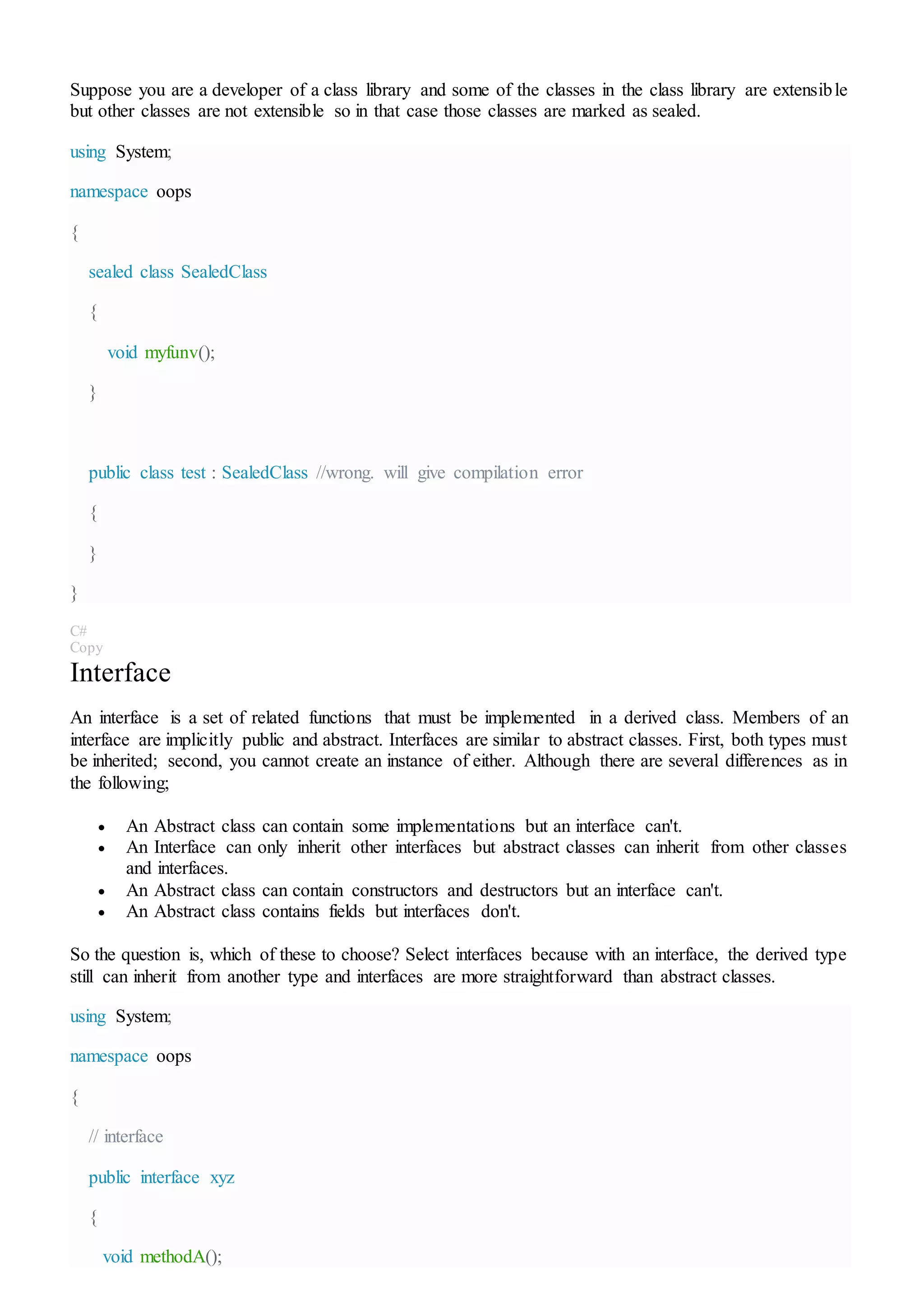 Suppose you are a developer of a class library and some of the classes in the class library are extensible
but other classes are not extensible so in that case those classes are marked as sealed.
using System;
namespace oops
{
sealed class SealedClass
{
void myfunv();
}
public class test : SealedClass //wrong. will give compilation error
{
}
}
C#
Copy
Interface
An interface is a set of related functions that must be implemented in a derived class. Members of an
interface are implicitly public and abstract. Interfaces are similar to abstract classes. First, both types must
be inherited; second, you cannot create an instance of either. Although there are several differences as in
the following;
 An Abstract class can contain some implementations but an interface can't.
 An Interface can only inherit other interfaces but abstract classes can inherit from other classes
and interfaces.
 An Abstract class can contain constructors and destructors but an interface can't.
 An Abstract class contains fields but interfaces don't.
So the question is, which of these to choose? Select interfaces because with an interface, the derived type
still can inherit from another type and interfaces are more straightforward than abstract classes.
using System;
namespace oops
{
// interface
public interface xyz
{
void methodA();
 