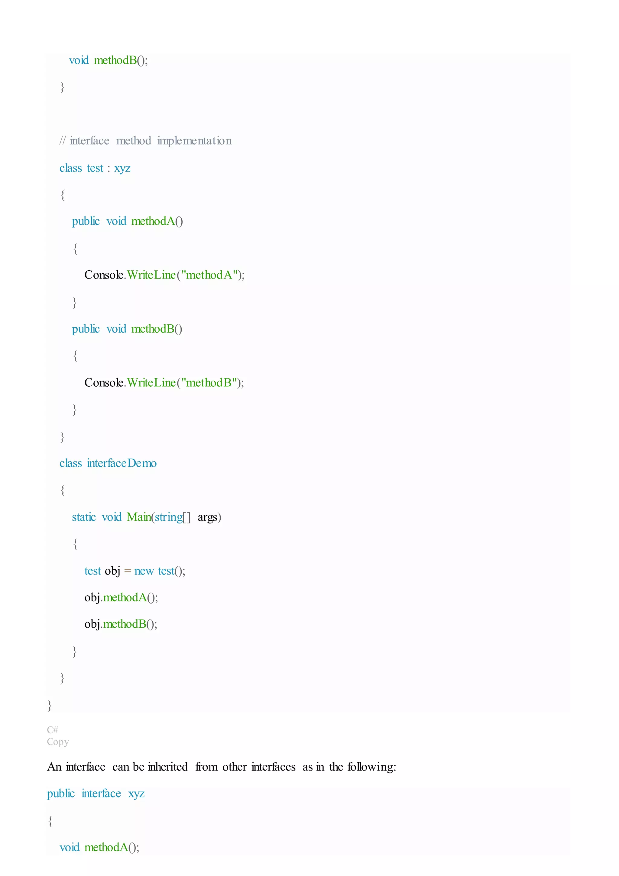 void methodB();
}
// interface method implementation
class test : xyz
{
public void methodA()
{
Console.WriteLine("methodA");
}
public void methodB()
{
Console.WriteLine("methodB");
}
}
class interfaceDemo
{
static void Main(string[] args)
{
test obj = new test();
obj.methodA();
obj.methodB();
}
}
}
C#
Copy
An interface can be inherited from other interfaces as in the following:
public interface xyz
{
void methodA();
 