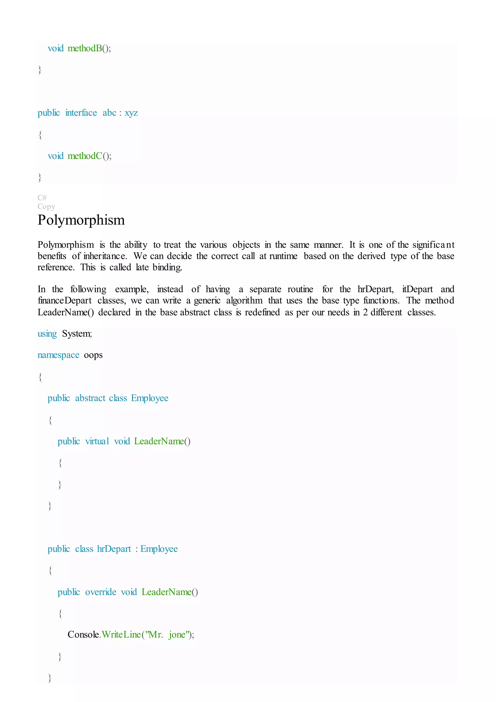 void methodB();
}
public interface abc : xyz
{
void methodC();
}
C#
Copy
Polymorphism
Polymorphism is the ability to treat the various objects in the same manner. It is one of the significant
benefits of inheritance. We can decide the correct call at runtime based on the derived type of the base
reference. This is called late binding.
In the following example, instead of having a separate routine for the hrDepart, itDepart and
financeDepart classes, we can write a generic algorithm that uses the base type functions. The method
LeaderName() declared in the base abstract class is redefined as per our needs in 2 different classes.
using System;
namespace oops
{
public abstract class Employee
{
public virtual void LeaderName()
{
}
}
public class hrDepart : Employee
{
public override void LeaderName()
{
Console.WriteLine("Mr. jone");
}
}
 