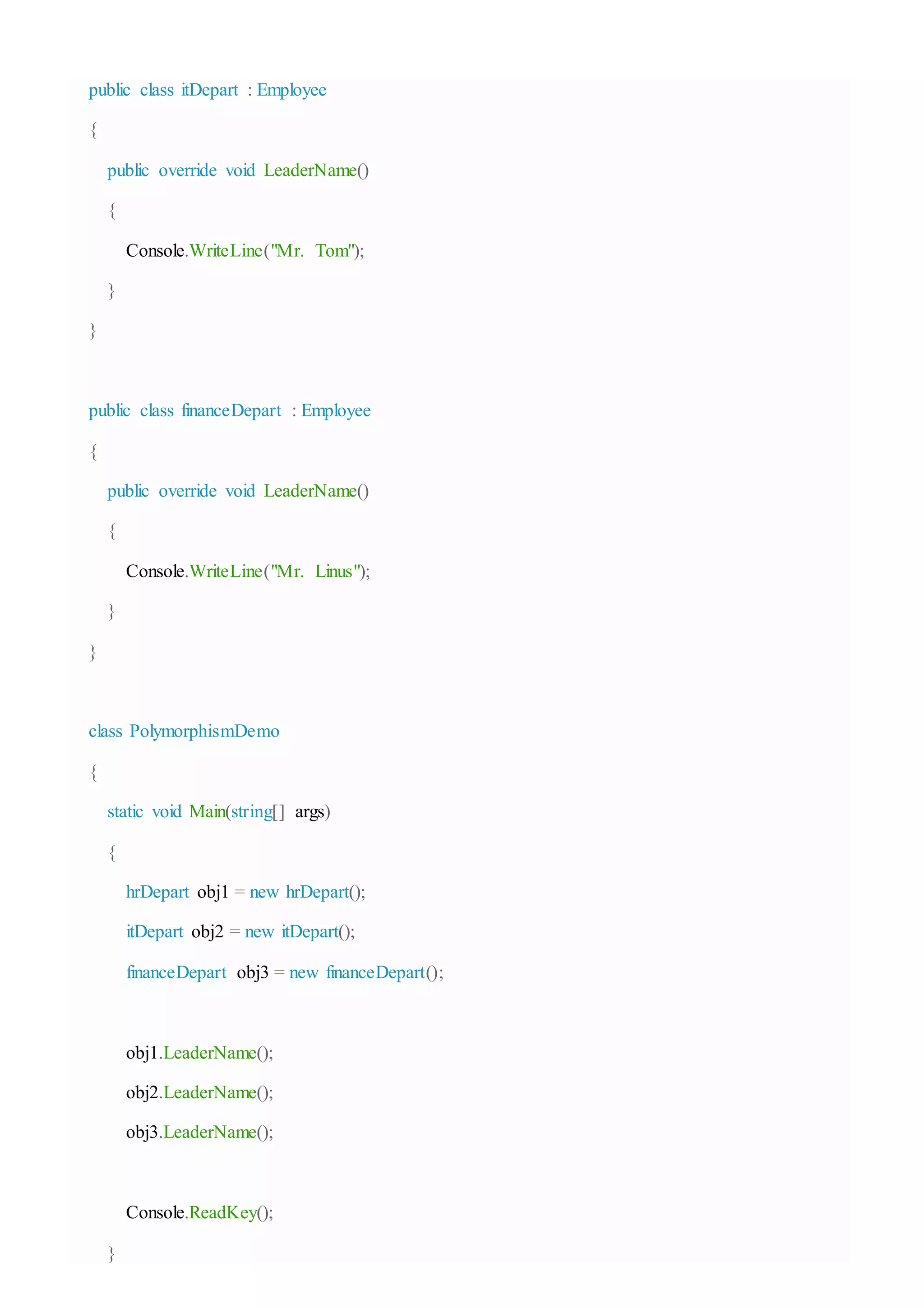public class itDepart : Employee
{
public override void LeaderName()
{
Console.WriteLine("Mr. Tom");
}
}
public class financeDepart : Employee
{
public override void LeaderName()
{
Console.WriteLine("Mr. Linus");
}
}
class PolymorphismDemo
{
static void Main(string[] args)
{
hrDepart obj1 = new hrDepart();
itDepart obj2 = new itDepart();
financeDepart obj3 = new financeDepart();
obj1.LeaderName();
obj2.LeaderName();
obj3.LeaderName();
Console.ReadKey();
}
 