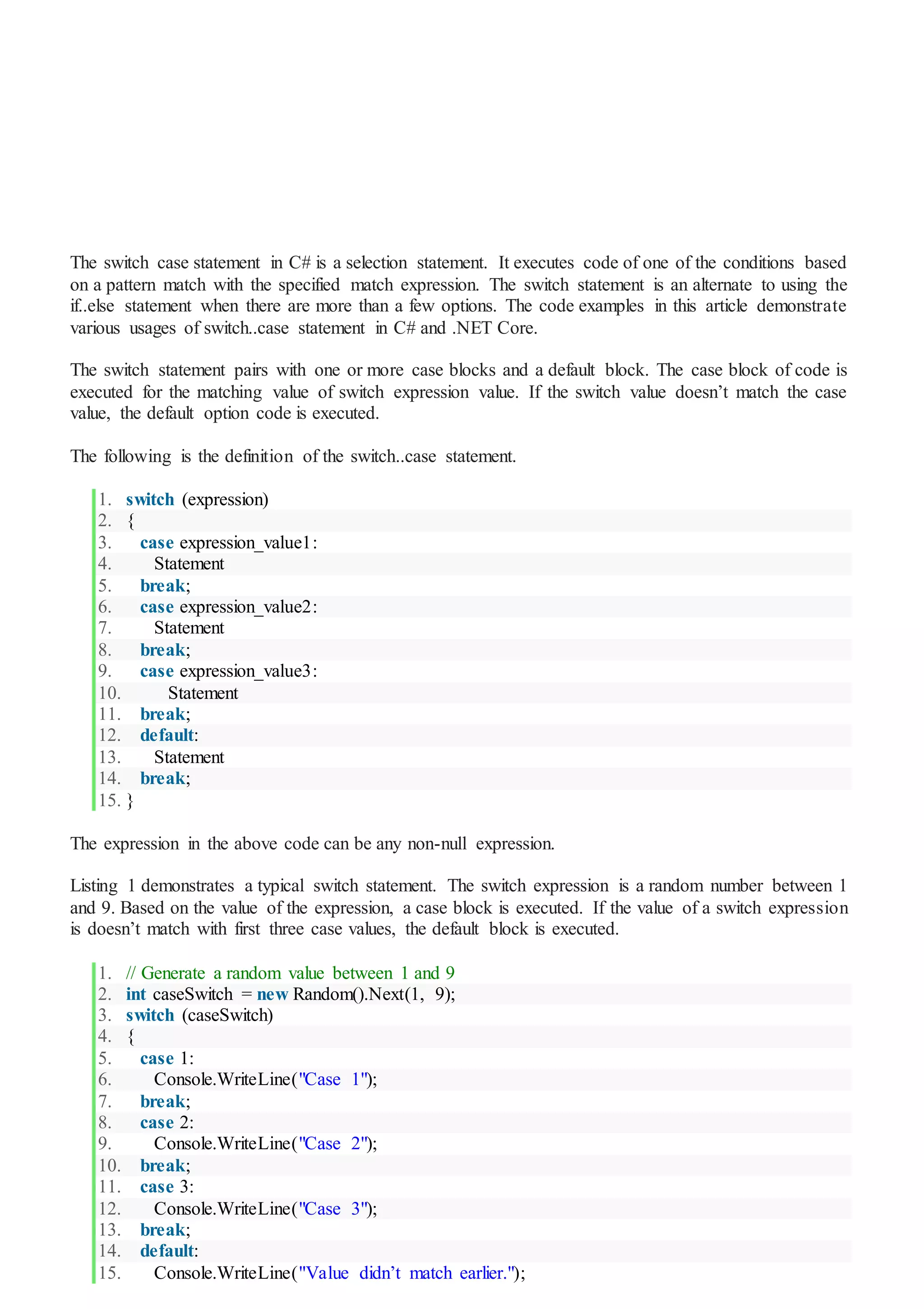 The switch case statement in C# is a selection statement. It executes code of one of the conditions based
on a pattern match with the specified match expression. The switch statement is an alternate to using the
if..else statement when there are more than a few options. The code examples in this article demonstrate
various usages of switch..case statement in C# and .NET Core.
The switch statement pairs with one or more case blocks and a default block. The case block of code is
executed for the matching value of switch expression value. If the switch value doesn’t match the case
value, the default option code is executed.
The following is the definition of the switch..case statement.
1. switch (expression)
2. {
3. case expression_value1:
4. Statement
5. break;
6. case expression_value2:
7. Statement
8. break;
9. case expression_value3:
10. Statement
11. break;
12. default:
13. Statement
14. break;
15. }
The expression in the above code can be any non-null expression.
Listing 1 demonstrates a typical switch statement. The switch expression is a random number between 1
and 9. Based on the value of the expression, a case block is executed. If the value of a switch expression
is doesn’t match with first three case values, the default block is executed.
1. // Generate a random value between 1 and 9
2. int caseSwitch = new Random().Next(1, 9);
3. switch (caseSwitch)
4. {
5. case 1:
6. Console.WriteLine("Case 1");
7. break;
8. case 2:
9. Console.WriteLine("Case 2");
10. break;
11. case 3:
12. Console.WriteLine("Case 3");
13. break;
14. default:
15. Console.WriteLine("Value didn’t match earlier.");
 