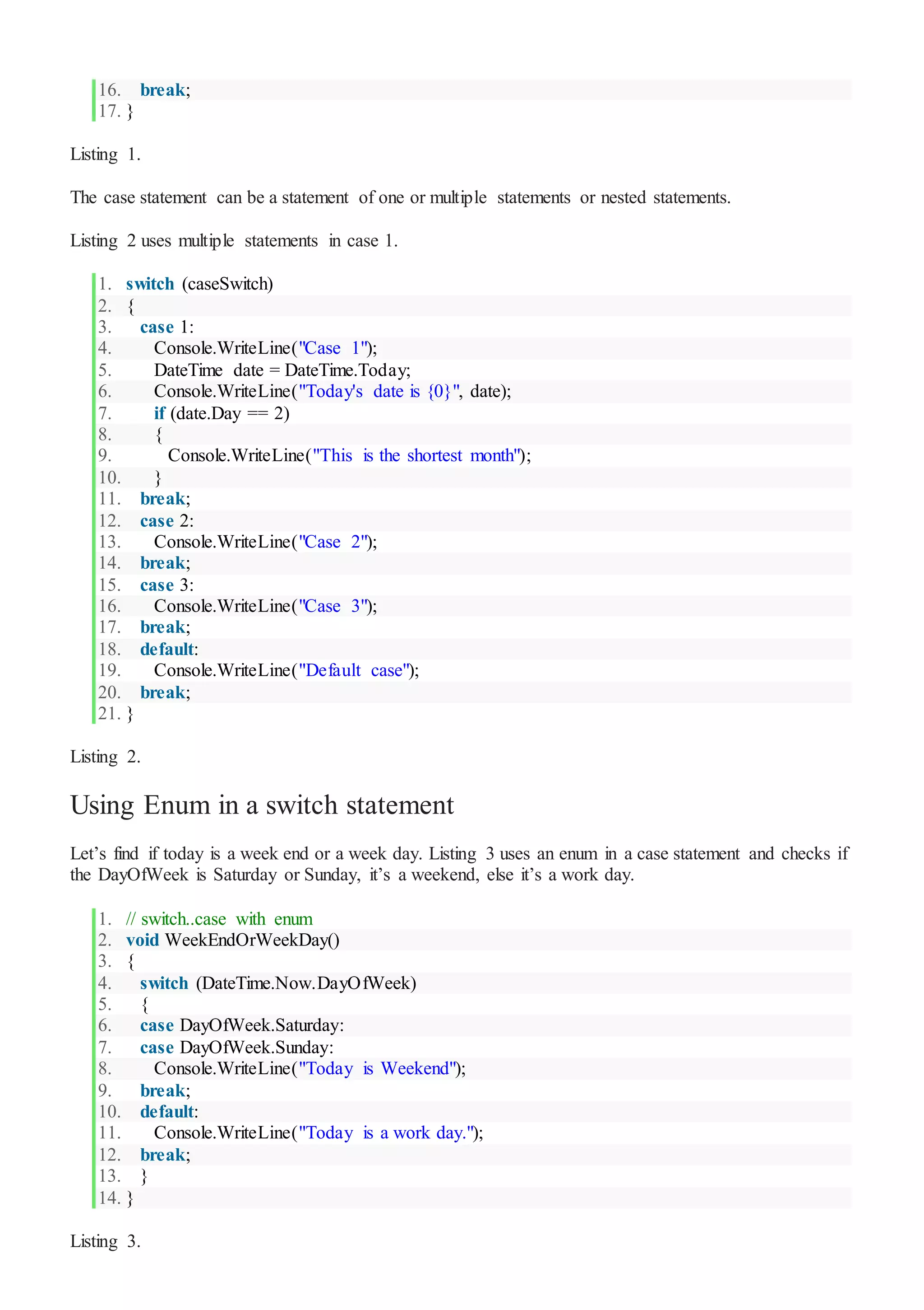 16. break;
17. }
Listing 1.
The case statement can be a statement of one or multiple statements or nested statements.
Listing 2 uses multiple statements in case 1.
1. switch (caseSwitch)
2. {
3. case 1:
4. Console.WriteLine("Case 1");
5. DateTime date = DateTime.Today;
6. Console.WriteLine("Today's date is {0}", date);
7. if (date.Day == 2)
8. {
9. Console.WriteLine("This is the shortest month");
10. }
11. break;
12. case 2:
13. Console.WriteLine("Case 2");
14. break;
15. case 3:
16. Console.WriteLine("Case 3");
17. break;
18. default:
19. Console.WriteLine("Default case");
20. break;
21. }
Listing 2.
Using Enum in a switch statement
Let’s find if today is a week end or a week day. Listing 3 uses an enum in a case statement and checks if
the DayOfWeek is Saturday or Sunday, it’s a weekend, else it’s a work day.
1. // switch..case with enum
2. void WeekEndOrWeekDay()
3. {
4. switch (DateTime.Now.DayOfWeek)
5. {
6. case DayOfWeek.Saturday:
7. case DayOfWeek.Sunday:
8. Console.WriteLine("Today is Weekend");
9. break;
10. default:
11. Console.WriteLine("Today is a work day.");
12. break;
13. }
14. }
Listing 3.
 