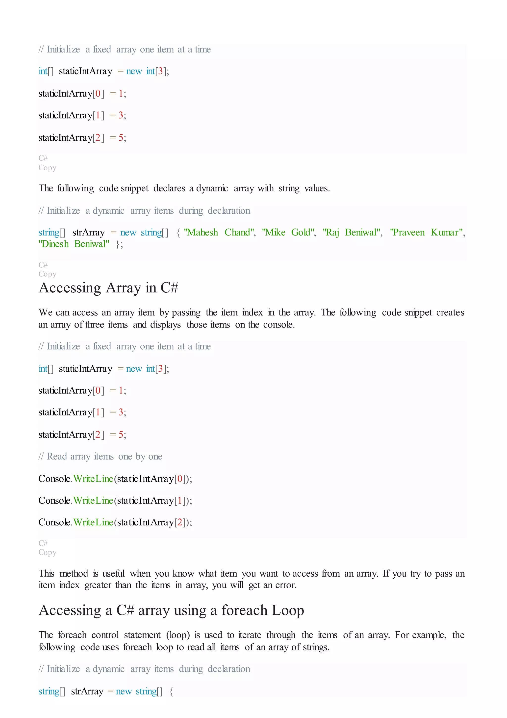 // Initialize a fixed array one item at a time
int[] staticIntArray = new int[3];
staticIntArray[0] = 1;
staticIntArray[1] = 3;
staticIntArray[2] = 5;
C#
Copy
The following code snippet declares a dynamic array with string values.
// Initialize a dynamic array items during declaration
string[] strArray = new string[] { "Mahesh Chand", "Mike Gold", "Raj Beniwal", "Praveen Kumar",
"Dinesh Beniwal" };
C#
Copy
Accessing Array in C#
We can access an array item by passing the item index in the array. The following code snippet creates
an array of three items and displays those items on the console.
// Initialize a fixed array one item at a time
int[] staticIntArray = new int[3];
staticIntArray[0] = 1;
staticIntArray[1] = 3;
staticIntArray[2] = 5;
// Read array items one by one
Console.WriteLine(staticIntArray[0]);
Console.WriteLine(staticIntArray[1]);
Console.WriteLine(staticIntArray[2]);
C#
Copy
This method is useful when you know what item you want to access from an array. If you try to pass an
item index greater than the items in array, you will get an error.
Accessing a C# array using a foreach Loop
The foreach control statement (loop) is used to iterate through the items of an array. For example, the
following code uses foreach loop to read all items of an array of strings.
// Initialize a dynamic array items during declaration
string[] strArray = new string[] {
 