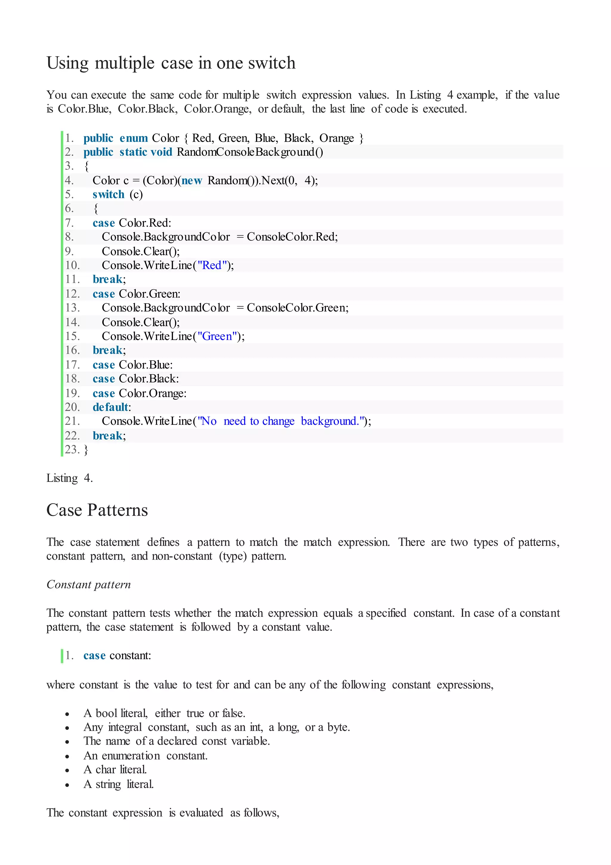 Using multiple case in one switch
You can execute the same code for multiple switch expression values. In Listing 4 example, if the value
is Color.Blue, Color.Black, Color.Orange, or default, the last line of code is executed.
1. public enum Color { Red, Green, Blue, Black, Orange }
2. public static void RandomConsoleBackground()
3. {
4. Color c = (Color)(new Random()).Next(0, 4);
5. switch (c)
6. {
7. case Color.Red:
8. Console.BackgroundColor = ConsoleColor.Red;
9. Console.Clear();
10. Console.WriteLine("Red");
11. break;
12. case Color.Green:
13. Console.BackgroundColor = ConsoleColor.Green;
14. Console.Clear();
15. Console.WriteLine("Green");
16. break;
17. case Color.Blue:
18. case Color.Black:
19. case Color.Orange:
20. default:
21. Console.WriteLine("No need to change background.");
22. break;
23. }
Listing 4.
Case Patterns
The case statement defines a pattern to match the match expression. There are two types of patterns,
constant pattern, and non-constant (type) pattern.
Constant pattern
The constant pattern tests whether the match expression equals a specified constant. In case of a constant
pattern, the case statement is followed by a constant value.
1. case constant:
where constant is the value to test for and can be any of the following constant expressions,
 A bool literal, either true or false.
 Any integral constant, such as an int, a long, or a byte.
 The name of a declared const variable.
 An enumeration constant.
 A char literal.
 A string literal.
The constant expression is evaluated as follows,
 