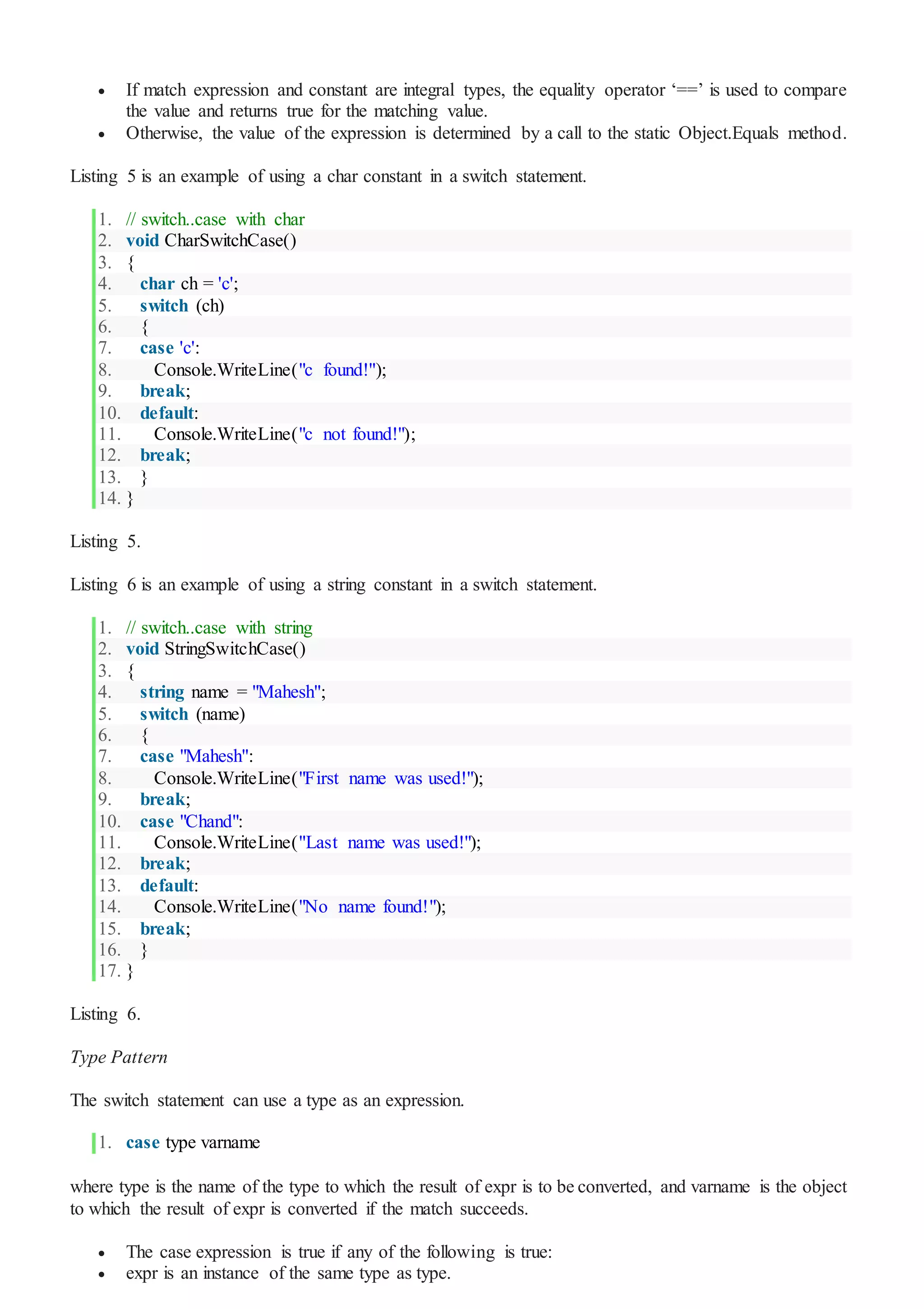  If match expression and constant are integral types, the equality operator ‘==’ is used to compare
the value and returns true for the matching value.
 Otherwise, the value of the expression is determined by a call to the static Object.Equals method.
Listing 5 is an example of using a char constant in a switch statement.
1. // switch..case with char
2. void CharSwitchCase()
3. {
4. char ch = 'c';
5. switch (ch)
6. {
7. case 'c':
8. Console.WriteLine("c found!");
9. break;
10. default:
11. Console.WriteLine("c not found!");
12. break;
13. }
14. }
Listing 5.
Listing 6 is an example of using a string constant in a switch statement.
1. // switch..case with string
2. void StringSwitchCase()
3. {
4. string name = "Mahesh";
5. switch (name)
6. {
7. case "Mahesh":
8. Console.WriteLine("First name was used!");
9. break;
10. case "Chand":
11. Console.WriteLine("Last name was used!");
12. break;
13. default:
14. Console.WriteLine("No name found!");
15. break;
16. }
17. }
Listing 6.
Type Pattern
The switch statement can use a type as an expression.
1. case type varname
where type is the name of the type to which the result of expr is to be converted, and varname is the object
to which the result of expr is converted if the match succeeds.
 The case expression is true if any of the following is true:
 expr is an instance of the same type as type.
 