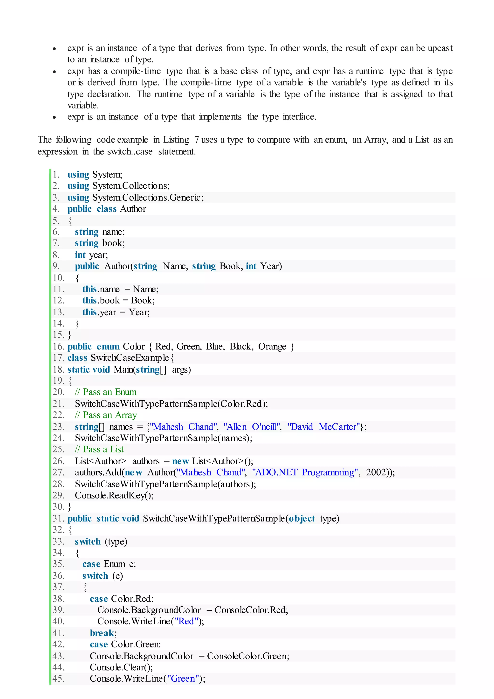  expr is an instance of a type that derives from type. In other words, the result of expr can be upcast
to an instance of type.
 expr has a compile-time type that is a base class of type, and expr has a runtime type that is type
or is derived from type. The compile-time type of a variable is the variable's type as defined in its
type declaration. The runtime type of a variable is the type of the instance that is assigned to that
variable.
 expr is an instance of a type that implements the type interface.
The following code example in Listing 7 uses a type to compare with an enum, an Array, and a List as an
expression in the switch..case statement.
1. using System;
2. using System.Collections;
3. using System.Collections.Generic;
4. public class Author
5. {
6. string name;
7. string book;
8. int year;
9. public Author(string Name, string Book, int Year)
10. {
11. this.name = Name;
12. this.book = Book;
13. this.year = Year;
14. }
15. }
16. public enum Color { Red, Green, Blue, Black, Orange }
17. class SwitchCaseExample{
18. static void Main(string[] args)
19. {
20. // Pass an Enum
21. SwitchCaseWithTypePatternSample(Color.Red);
22. // Pass an Array
23. string[] names = {"Mahesh Chand", "Allen O'neill", "David McCarter"};
24. SwitchCaseWithTypePatternSample(names);
25. // Pass a List
26. List<Author> authors = new List<Author>();
27. authors.Add(new Author("Mahesh Chand", "ADO.NET Programming", 2002));
28. SwitchCaseWithTypePatternSample(authors);
29. Console.ReadKey();
30. }
31. public static void SwitchCaseWithTypePatternSample(object type)
32. {
33. switch (type)
34. {
35. case Enum e:
36. switch (e)
37. {
38. case Color.Red:
39. Console.BackgroundColor = ConsoleColor.Red;
40. Console.WriteLine("Red");
41. break;
42. case Color.Green:
43. Console.BackgroundColor = ConsoleColor.Green;
44. Console.Clear();
45. Console.WriteLine("Green");
 