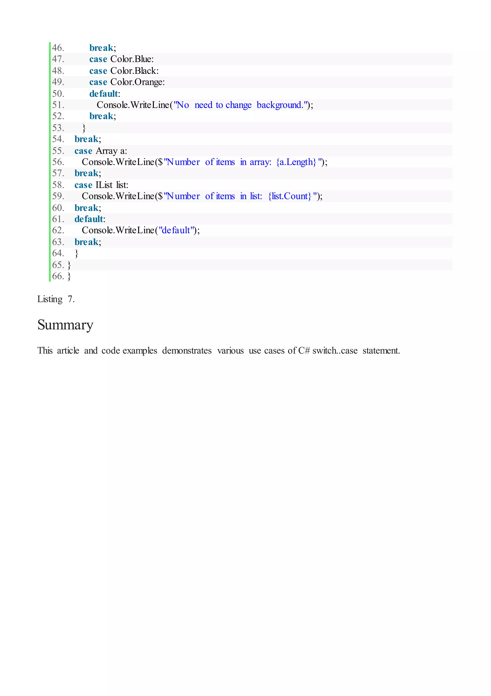 46. break;
47. case Color.Blue:
48. case Color.Black:
49. case Color.Orange:
50. default:
51. Console.WriteLine("No need to change background.");
52. break;
53. }
54. break;
55. case Array a:
56. Console.WriteLine($"Number of items in array: {a.Length}");
57. break;
58. case IList list:
59. Console.WriteLine($"Number of items in list: {list.Count}");
60. break;
61. default:
62. Console.WriteLine("default");
63. break;
64. }
65. }
66. }
Listing 7.
Summary
This article and code examples demonstrates various use cases of C# switch..case statement.
 