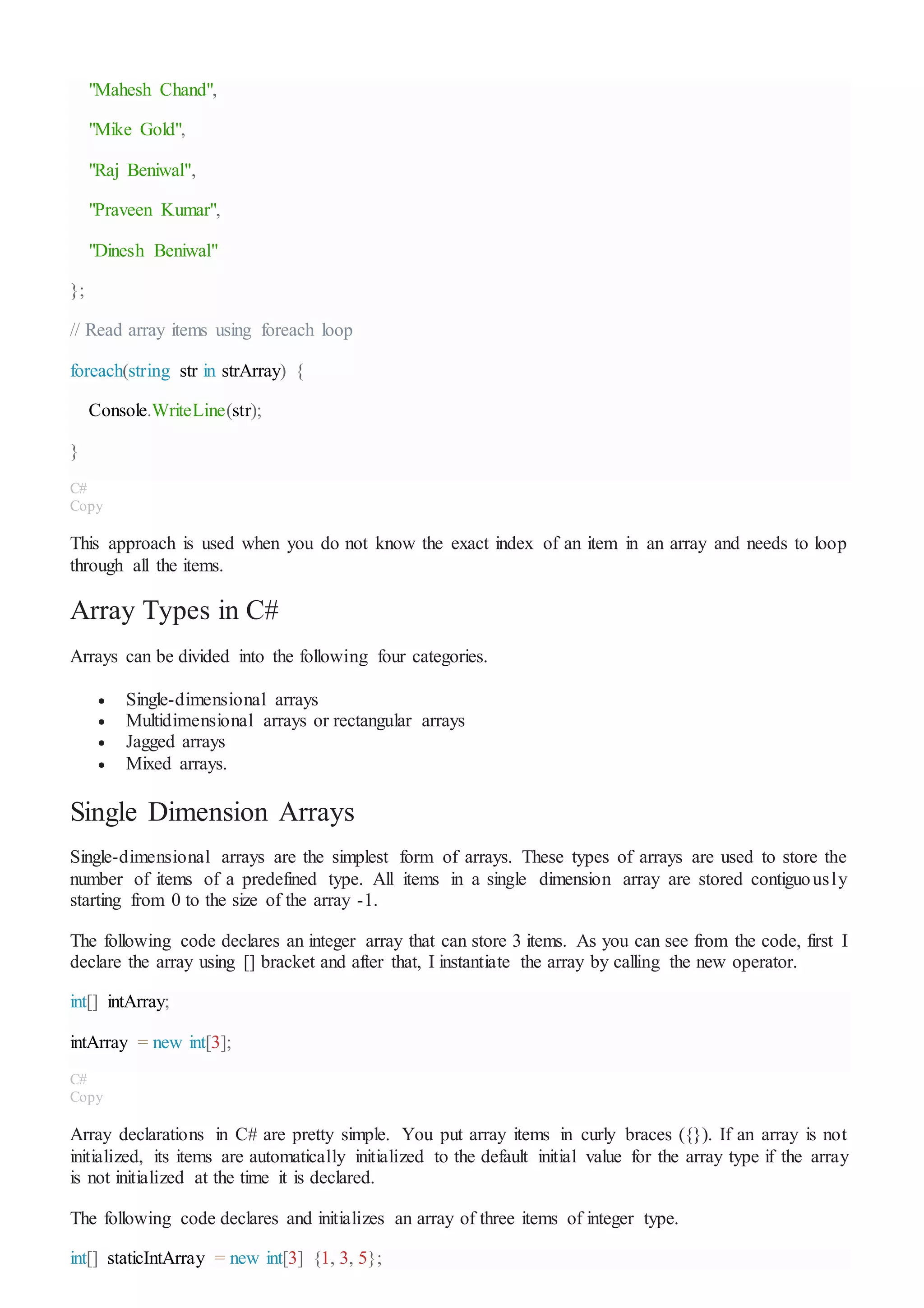 "Mahesh Chand",
"Mike Gold",
"Raj Beniwal",
"Praveen Kumar",
"Dinesh Beniwal"
};
// Read array items using foreach loop
foreach(string str in strArray) {
Console.WriteLine(str);
}
C#
Copy
This approach is used when you do not know the exact index of an item in an array and needs to loop
through all the items.
Array Types in C#
Arrays can be divided into the following four categories.
 Single-dimensional arrays
 Multidimensional arrays or rectangular arrays
 Jagged arrays
 Mixed arrays.
Single Dimension Arrays
Single-dimensional arrays are the simplest form of arrays. These types of arrays are used to store the
number of items of a predefined type. All items in a single dimension array are stored contiguously
starting from 0 to the size of the array -1.
The following code declares an integer array that can store 3 items. As you can see from the code, first I
declare the array using [] bracket and after that, I instantiate the array by calling the new operator.
int[] intArray;
intArray = new int[3];
C#
Copy
Array declarations in C# are pretty simple. You put array items in curly braces ({}). If an array is not
initialized, its items are automatically initialized to the default initial value for the array type if the array
is not initialized at the time it is declared.
The following code declares and initializes an array of three items of integer type.
int[] staticIntArray = new int[3] {1, 3, 5};
 