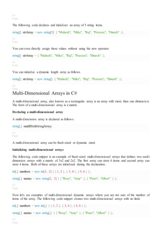 C#
Copy
The following code declares and initializes an array of 5 string items.
string[] strArray = new string[5] { "Mahesh", "Mike", "Raj", "Praveen", "Dinesh" };
C#
Copy
You can even directly assign these values without using the new operator.
string[] strArray = { "Mahesh", "Mike", "Raj", "Praveen", "Dinesh" };
C#
Copy
You can initialize a dynamic length array as follows.
string[] strArray = new string[] { "Mahesh", "Mike", "Raj", "Praveen", "Dinesh" };
C#
Copy
Multi-Dimensional Arrays in C#
A multi-dimensional array, also known as a rectangular array is an array with more than one dimension.
The form of a multi-dimensional array is a matrix.
Declaring a multi-dimensional array
A multi-dimension array is declared as follows:
string[,] mutliDimStringArray;
C#
Copy
A multi-dimensional array can be fixed-sized or dynamic sized.
Initializing multi-dimensional arrays
The following code snippet is an example of fixed-sized multi-dimensional arrays that defines two multi
dimension arrays with a matrix of 3x2 and 2x2. The first array can store 6 items and second array can
store 4 items. Both of these arrays are initialized during the declaration.
int[,] numbers = new int[3, 2] { { 1, 2 }, { 3, 4 }, { 5, 6 } };
string[,] names = new string[2, 2] { { "Rosy", "Amy" }, { "Peter", "Albert" } };
C#
Copy
Now let's see examples of multi-dimensional dynamic arrays where you are not sure of the number of
items of the array. The following code snippet creates two multi-dimensional arrays with no limit.
int[,] numbers = new int[,] { { 1, 2 }, { 3, 4 }, { 5, 6 } };
string[,] names = new string[,] { { "Rosy", "Amy" }, { "Peter", "Albert" } };
C#
Copy
 