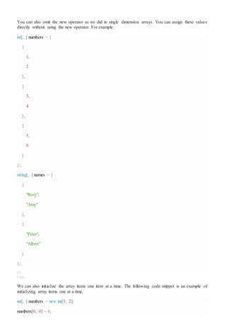 You can also omit the new operator as we did in single dimension arrays. You can assign these values
directly without using the new operator. For example:
int[, ] numbers = {
{
1,
2
},
{
3,
4
},
{
5,
6
}
};
string[, ] names = {
{
"Rosy",
"Amy"
},
{
"Peter",
"Albert"
}
};
C#
Copy
We can also initialize the array items one item at a time. The following code snippet is an example of
initializing array items one at a time.
int[, ] numbers = new int[3, 2];
numbers[0, 0] = 1;
 