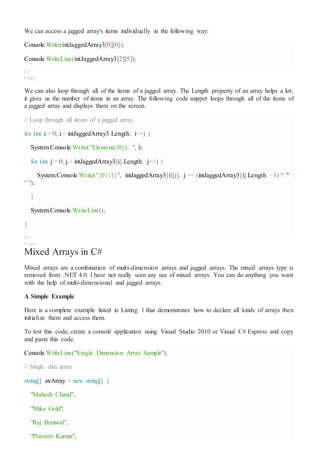 We can access a jagged array's items individually in the following way:
Console.Write(intJaggedArray3[0][0]);
Console.WriteLine(intJaggedArray3[2][5]);
C#
Copy
We can also loop through all of the items of a jagged array. The Length property of an array helps a lot;
it gives us the number of items in an array. The following code snippet loops through all of the items of
a jagged array and displays them on the screen.
// Loop through all itesm of a jagged array
for (int i = 0; i < intJaggedArray3.Length; i++) {
System.Console.Write("Element({0}): ", i);
for (int j = 0; j < intJaggedArray3[i].Length; j++) {
System.Console.Write("{0}{1}", intJaggedArray3[i][j], j == (intJaggedArray3[i].Length - 1) ? "" :
" ");
}
System.Console.WriteLine();
}
C#
Copy
Mixed Arrays in C#
Mixed arrays are a combination of multi-dimension arrays and jagged arrays. The mixed arrays type is
removed from .NET 4.0. I have not really seen any use of mixed arrays. You can do anything you want
with the help of multi-dimensional and jagged arrays.
A Simple Example
Here is a complete example listed in Listing 1 that demonstrates how to declare all kinds of arrays then
initialize them and access them.
To test this code, create a console application using Visual Studio 2010 or Visual C# Express and copy
and paste this code.
Console.WriteLine("Single Dimension Array Sample");
// Single dim array
string[] strArray = new string[] {
"Mahesh Chand",
"Mike Gold",
"Raj Beniwal",
"Praveen Kumar",
 