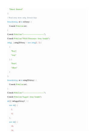 "Dinesh Beniwal"
};
// Read array items using foreach loop
foreach(string str in strArray) {
Console.WriteLine(str);
}
Console.WriteLine("-----------------------------");
Console.WriteLine("Multi-Dimension Array Sample");
string[, ] string2DArray = new string[2, 2] {
{
"Rosy",
"Amy"
}, {
"Peter",
"Albert"
}
};
foreach(string str in string2DArray) {
Console.WriteLine(str);
}
Console.WriteLine("-----------------------------");
Console.WriteLine("Jagged Array Sample");
int[][] intJaggedArray3 = {
new int[] {
2,
12
},
new int[] {
14,
14,
 