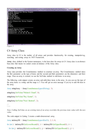 Figure 1
C# Array Class
Array class in C# is the mother of all arrays and provides functionality for creating, manipulating,
searching, and sorting arrays in .NET Framework.
Array class, defined in the System namespace, is the base class for arrays in C#. Array class is an abstract
base class that means we cannot create an instance of the Array class.
Creating an Array
Array class provides the CreateInstance method to construct an array. The CreateInstance method takes
the first parameter as the type of items and the second and third parameters are the dimension and their
range. Once an array is created, we use the SetValue method to add items to an array.
The following code snippet creates an array and adds three items to the array. As you can see the type of
the array items is a string and the range is 3. You will get an error message if you try to add 4th item to
the array.
Array stringArray = Array.CreateInstance(typeof(String), 3);
stringArray.SetValue("Mahesh Chand", 0);
stringArray.SetValue("Raj Kumar", 1);
stringArray.SetValue("Neel Beniwal", 2);
C#
Copy
Note: Calling SetValue on an existing item of an array overrides the previous item value with the new
value.
The code snippet in Listing 2 creates a multi-dimensional array.
Array intArray3D = Array.CreateInstance(typeof(Int32), 2, 3, 4);
for (int i = intArray3D.GetLowerBound(0); i <= intArray3D.GetUpperBound(0); i++)
for (int j = intArray3D.GetLowerBound(1); j <= intArray3D.GetUpperBound(1); j++)
 
