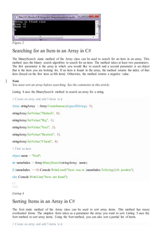 Figure 2
Searching for an Item in an Array in C#
The BinarySearch static method of the Array class can be used to search for an item in an array. This
method uses the binary search algorithm to search for an item. The method takes at least two parameters.
The first parameter is the array in which you would like to search and a second parameter is an object
that is the item you are looking for. If an item is found in the array, the method returns the index of that
item (based on the first item as 0th item). Otherwise, the method returns a negative value.
Note
You must sort an array before searching. See the comments in this article.
Listing 4 uses the BinarySearch method to search an array for a string.
// Create an array and add 5 items to it
Array stringArray = Array.CreateInstance(typeof(String), 5);
stringArray.SetValue("Mahesh", 0);
stringArray.SetValue("Raj", 1);
stringArray.SetValue("Neel", 2);
stringArray.SetValue("Beniwal", 3);
stringArray.SetValue("Chand", 4);
// Find an item
object name = "Neel";
int nameIndex = Array.BinarySearch(stringArray, name);
if (nameIndex >= 0) Console.WriteLine($"Item was at {nameIndex.ToString()}th position");
else Console.WriteLine("Item not found");
C#
Copy
Listing 4
Sorting Items in an Array in C#
The Sort static method of the Array class can be used to sort array items. This method has many
overloaded forms. The simplest form takes as a parameter the array you want to sort. Listing 5 uses the
Sort method to sort array items. Using the Sort method, you can also sort a partial list of items.
// Create an array and add 5 items to it
 