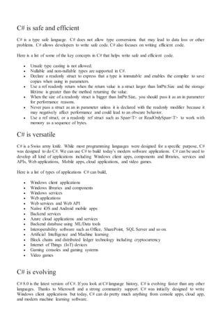 C# is safe and efficient
C# is a type safe language. C# does not allow type conversions that may lead to data loss or other
problems. C# allows developers to write safe code. C# also focuses on writing efficient code.
Here is a list of some of the key concepts in C# that helps write safe and efficient code.
 Unsafe type casting is not allowed.
 Nullable and non-nullable types are supported in C#.
 Declare a readonly struct to express that a type is immutable and enables the compiler to save
copies when using in parameters.
 Use a ref readonly return when the return value is a struct larger than IntPtr.Size and the storage
lifetime is greater than the method returning the value.
 When the size of a readonly struct is bigger than IntPtr.Size, you should pass it as an in parameter
for performance reasons.
 Never pass a struct as an in parameter unless it is declared with the readonly modifier because it
may negatively affect performance and could lead to an obscure behavior.
 Use a ref struct, or a readonly ref struct such as Span<T> or ReadOnlySpan<T> to work with
memory as a sequence of bytes.
C# is versatile
C# is a Swiss army knife. While most programming languages were designed for a specific purpose, C#
was designed to do C#. We can use C# to build today’s modern software applications. C# can be used to
develop all kind of applications including Windows client apps, components and libraries, services and
APIs, Web applications, Mobile apps, cloud applications, and video games.
Here is a list of types of applications C# can build,
 Windows client applications
 Windows libraries and components
 Windows services
 Web applications
 Web services and Web API
 Native iOS and Android mobile apps
 Backend services
 Azure cloud applications and services
 Backend database using ML/Data tools
 Interoperability software such as Office, SharePoint, SQL Server and so on.
 Artificial Intelligence and Machine learning
 Block chains and distributed ledger technology including cryptocurrency
 Internet of Things (IoT) devices
 Gaming consoles and gaming systems
 Video games
C# is evolving
C# 8.0 is the latest version of C#. If you look at C# language history, C# is evolving faster than any other
languages. Thanks to Microsoft and a strong community support. C# was initially designed to write
Windows client applications but today, C# can do pretty much anything from console apps, cloud app,
and modern machine learning software.
 