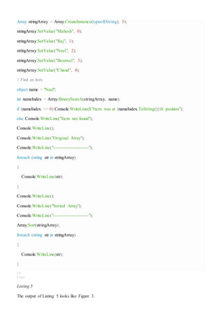 Array stringArray = Array.CreateInstance(typeof(String), 5);
stringArray.SetValue("Mahesh", 0);
stringArray.SetValue("Raj", 1);
stringArray.SetValue("Neel", 2);
stringArray.SetValue("Beniwal", 3);
stringArray.SetValue("Chand", 4);
// Find an item
object name = "Neel";
int nameIndex = Array.BinarySearch(stringArray, name);
if (nameIndex >= 0) Console.WriteLine($"Item was at {nameIndex.ToString()}th position");
else Console.WriteLine("Item not found");
Console.WriteLine();
Console.WriteLine("Original Array");
Console.WriteLine("---------------------");
foreach (string str in stringArray)
{
Console.WriteLine(str);
}
Console.WriteLine();
Console.WriteLine("Sorted Array");
Console.WriteLine("---------------------");
Array.Sort(stringArray);
foreach (string str in stringArray)
{
Console.WriteLine(str);
}
C#
Copy
Listing 5
The output of Listing 5 looks like Figure 3.
 
