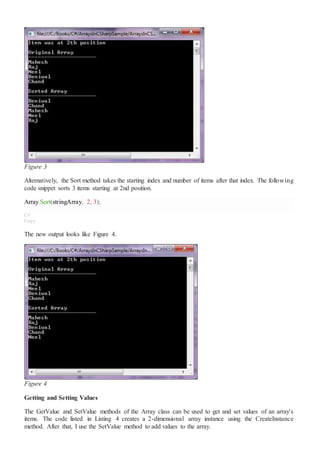 Figure 3
Alternatively, the Sort method takes the starting index and number of items after that index. The following
code snippet sorts 3 items starting at 2nd position.
Array.Sort(stringArray, 2, 3);
C#
Copy
The new output looks like Figure 4.
Figure 4
Getting and Setting Values
The GetValue and SetValue methods of the Array class can be used to get and set values of an array's
items. The code listed in Listing 4 creates a 2-dimensional array instance using the CreateInstance
method. After that, I use the SetValue method to add values to the array.
 