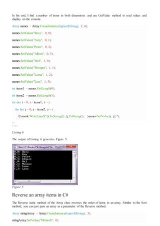In the end, I find a number of items in both dimensions and use GetValue method to read values and
display on the console.
Array names = Array.CreateInstance(typeof(String), 2, 4);
names.SetValue("Rosy", 0, 0);
names.SetValue("Amy", 0, 1);
names.SetValue("Peter", 0, 2);
names.SetValue("Albert", 0, 3);
names.SetValue("Mel", 1, 0);
names.SetValue("Mongee", 1, 1);
names.SetValue("Luma", 1, 2);
names.SetValue("Lara", 1, 3);
int items1 = names.GetLength(0);
int items2 = names.GetLength(1);
for (int i = 0; i < items1; i++)
for (int j = 0; j < items2; j++)
Console.WriteLine($"{i.ToString()},{j.ToString()}: {names.GetValue(i, j)}");
C#
Copy
Listing 6
The output of Listing 6 generates Figure 5.
Figure 5
Reverse an array items in C#
The Reverse static method of the Array class reverses the order of items in an array. Similar to the Sort
method, you can just pass an array as a parameter of the Reverse method.
Array stringArray = Array.CreateInstance(typeof(String), 5);
stringArray.SetValue("Mahesh", 0);
 