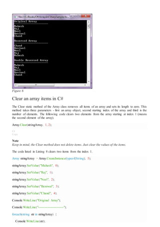 Figure 6
Clear an array items in C#
The Clear static method of the Array class removes all items of an array and sets its length to zero. This
method takes three parameters - first an array object, second starting index of the array and third is the
number of elements. The following code clears two elements from the array starting at index 1 (means
the second element of the array).
Array.Clear(stringArray, 1, 2);
C#
Copy
Note
Keep in mind, the Clear method does not delete items. Just clear the values of the items.
The code listed in Listing 8 clears two items from the index 1.
Array stringArray = Array.CreateInstance(typeof(String), 5);
stringArray.SetValue("Mahesh", 0);
stringArray.SetValue("Raj", 1);
stringArray.SetValue("Neel", 2);
stringArray.SetValue("Beniwal", 3);
stringArray.SetValue("Chand", 4);
Console.WriteLine("Original Array");
Console.WriteLine("---------------------");
foreach(string str in stringArray) {
Console.WriteLine(str);
 